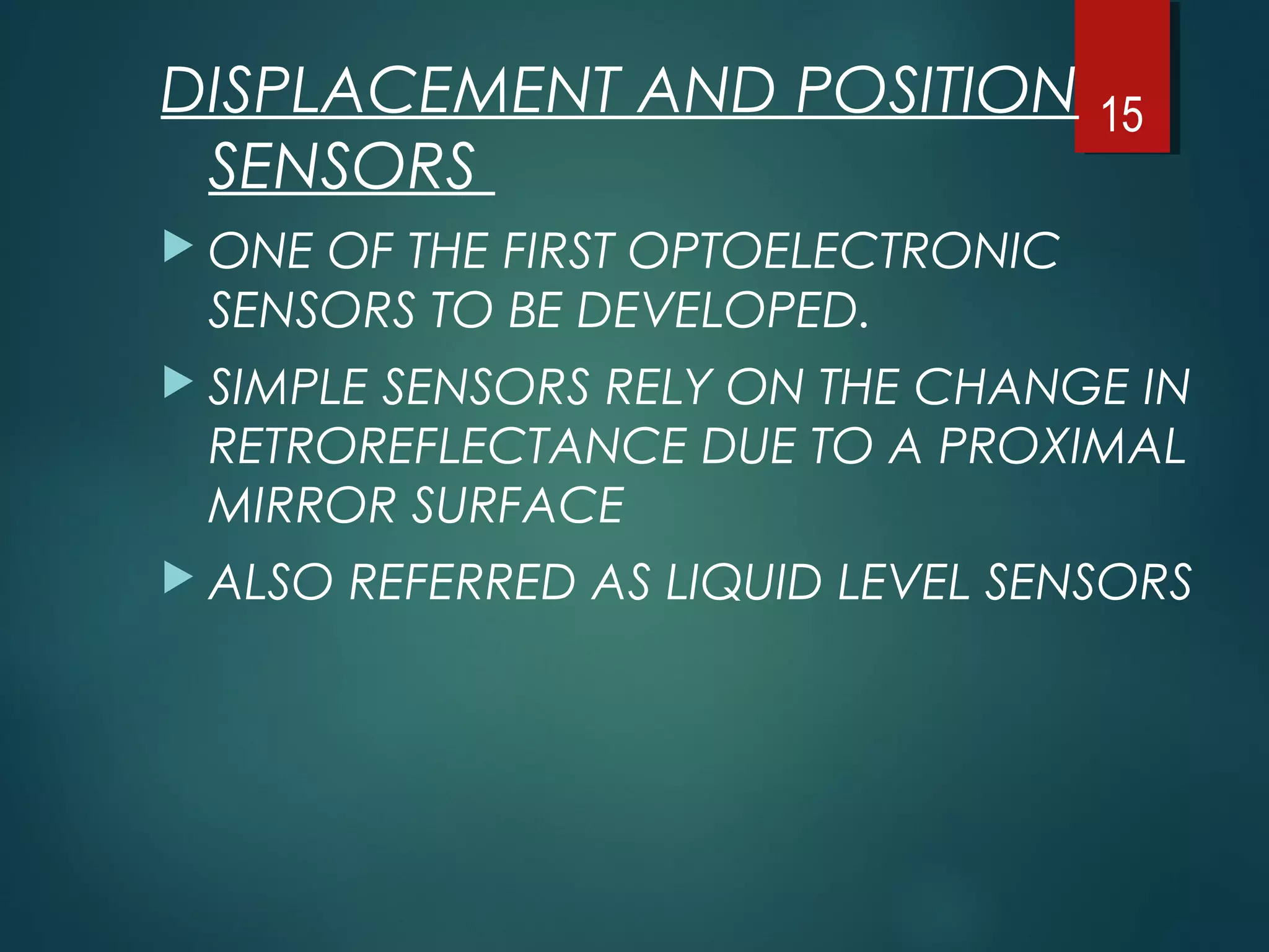 DISPLACEMENT AND POSITION
SENSORS
 ONE OF THE FIRST OPTOELECTRONIC
SENSORS TO BE DEVELOPED.
 SIMPLE SENSORS RELY ON THE CHANGE IN
RETROREFLECTANCE DUE TO A PROXIMAL
MIRROR SURFACE
 ALSO REFERRED AS LIQUID LEVEL SENSORS
15
 