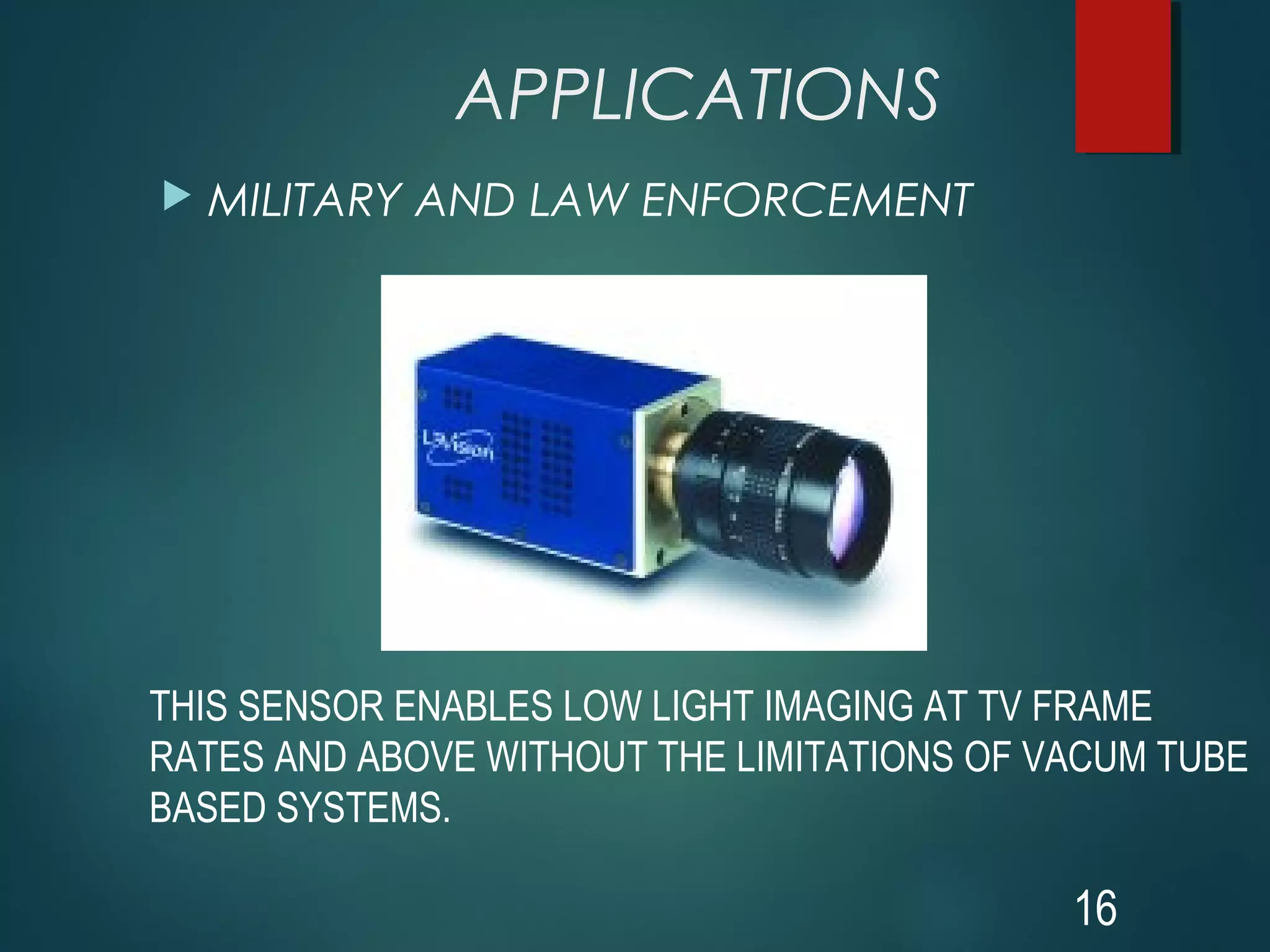 APPLICATIONS
 MILITARY AND LAW ENFORCEMENT
16
THIS SENSOR ENABLES LOW LIGHT IMAGING AT TV FRAME
RATES AND ABOVE WITHOUT THE LIMITATIONS OF VACUM TUBE
BASED SYSTEMS.
 