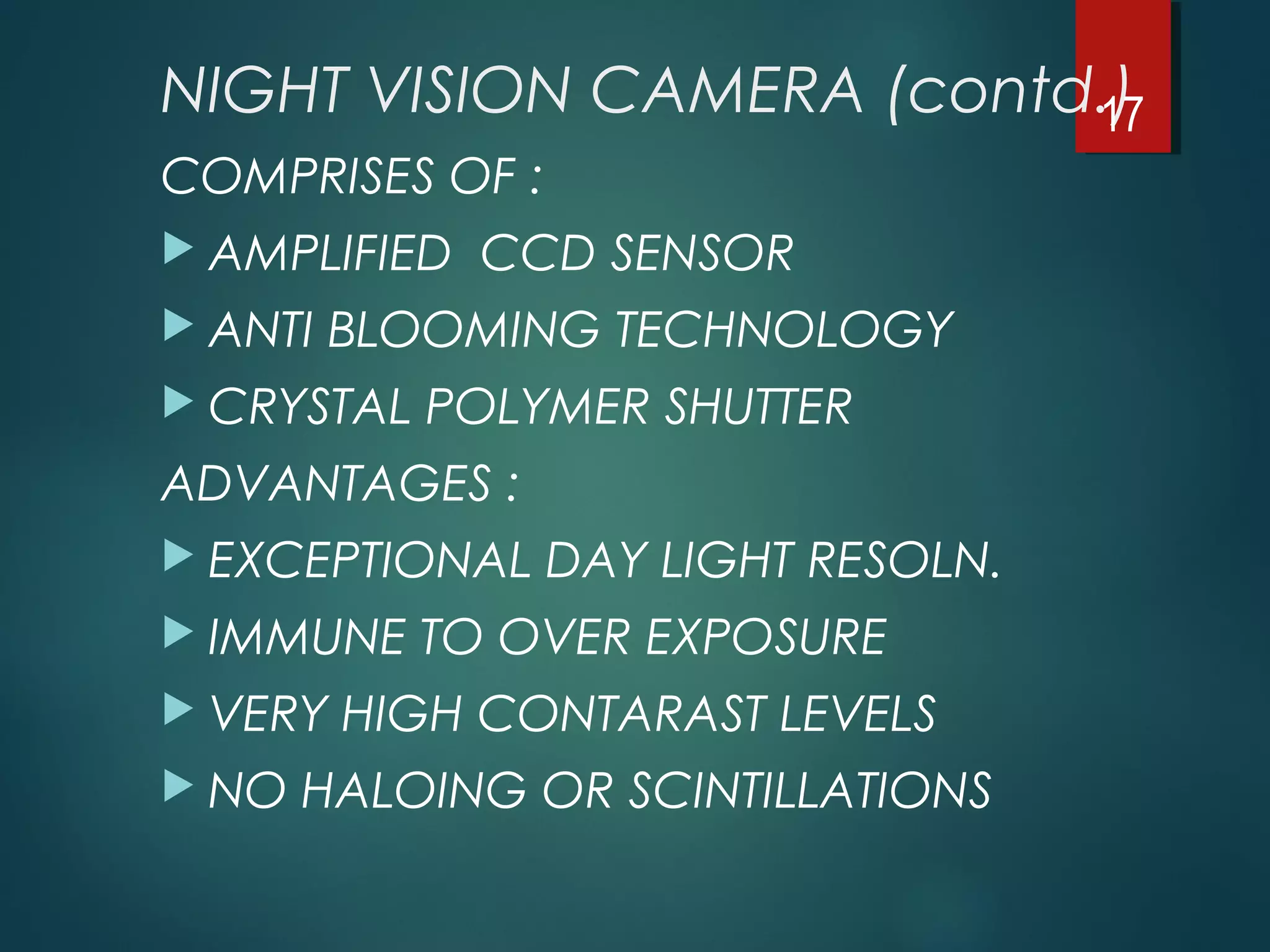 NIGHT VISION CAMERA (contd.)
COMPRISES OF :
 AMPLIFIED CCD SENSOR
 ANTI BLOOMING TECHNOLOGY
 CRYSTAL POLYMER SHUTTER
ADVANTAGES :
 EXCEPTIONAL DAY LIGHT RESOLN.
 IMMUNE TO OVER EXPOSURE
 VERY HIGH CONTARAST LEVELS
 NO HALOING OR SCINTILLATIONS
17
 