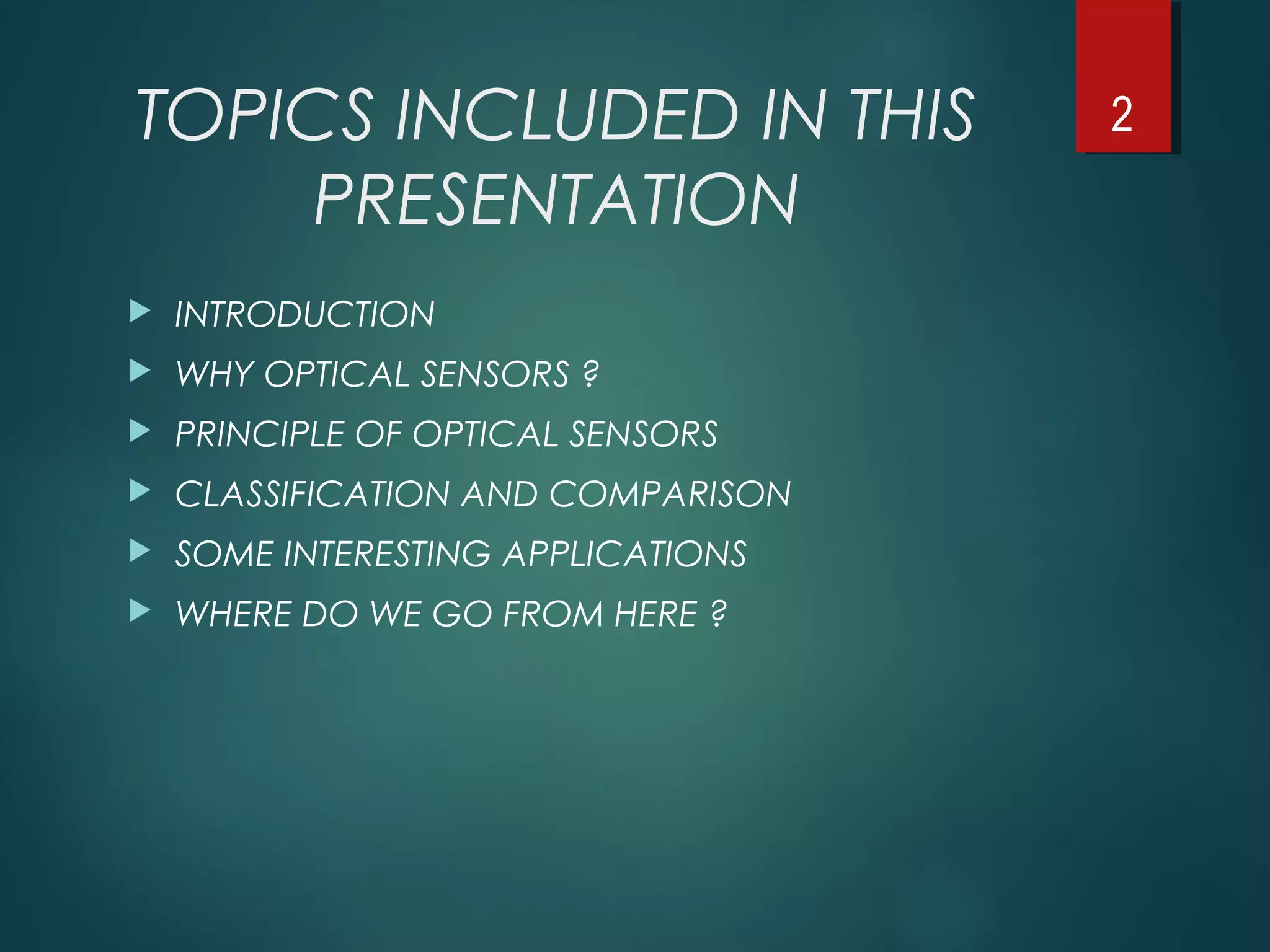 TOPICS INCLUDED IN THIS
PRESENTATION
 INTRODUCTION
 WHY OPTICAL SENSORS ?
 PRINCIPLE OF OPTICAL SENSORS
 CLASSIFICATION AND COMPARISON
 SOME INTERESTING APPLICATIONS
 WHERE DO WE GO FROM HERE ?
2
 