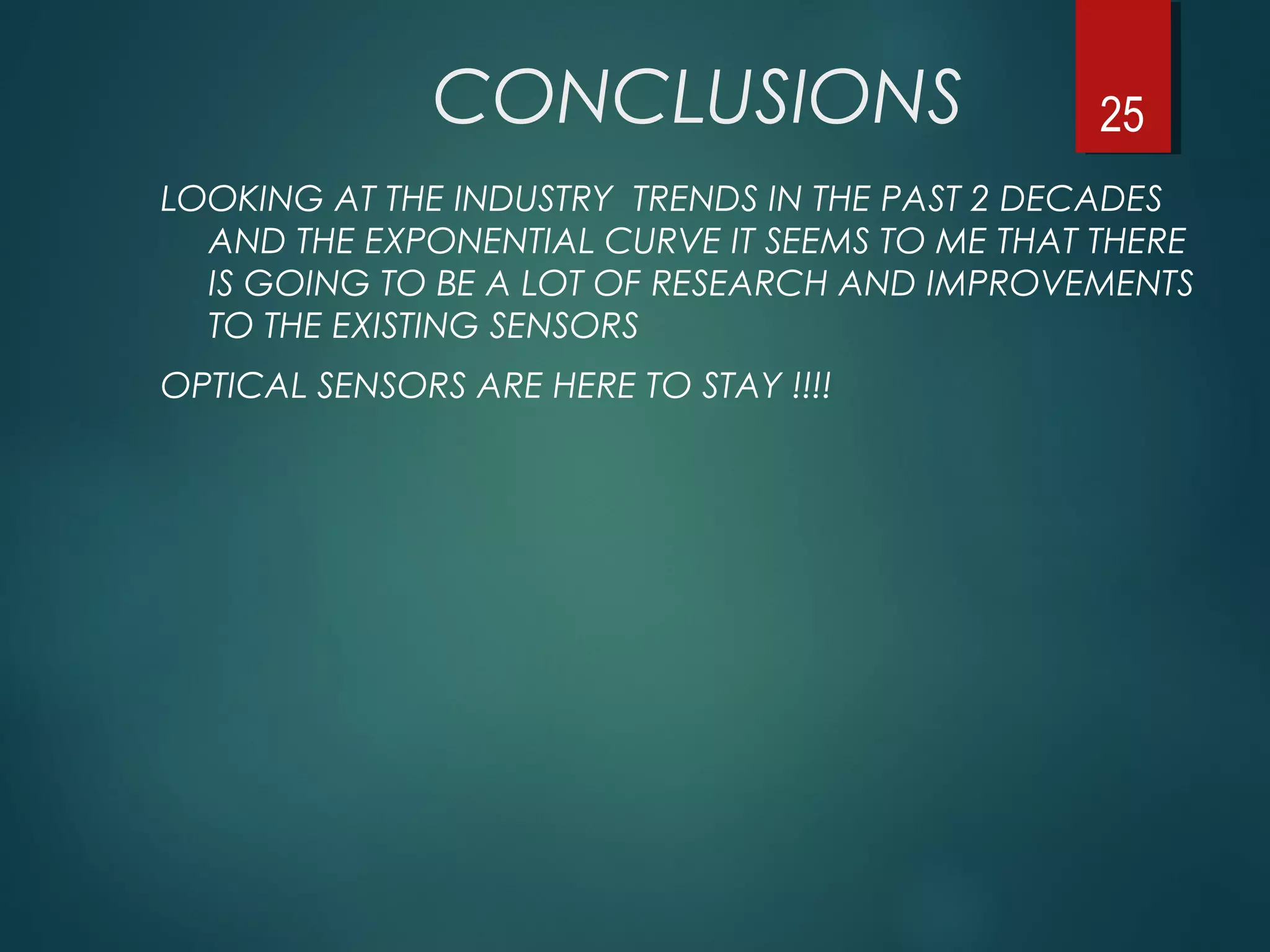 CONCLUSIONS
LOOKING AT THE INDUSTRY TRENDS IN THE PAST 2 DECADES
AND THE EXPONENTIAL CURVE IT SEEMS TO ME THAT THERE
IS GOING TO BE A LOT OF RESEARCH AND IMPROVEMENTS
TO THE EXISTING SENSORS
OPTICAL SENSORS ARE HERE TO STAY !!!!
25
 