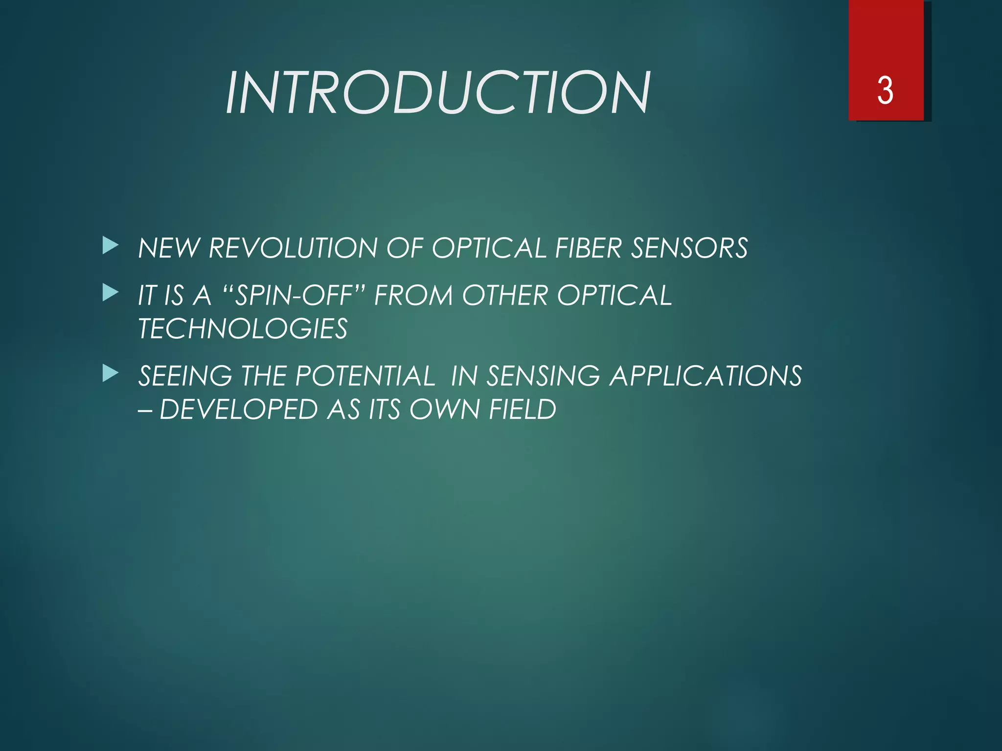 INTRODUCTION
 NEW REVOLUTION OF OPTICAL FIBER SENSORS
 IT IS A “SPIN-OFF” FROM OTHER OPTICAL
TECHNOLOGIES
 SEEING THE POTENTIAL IN SENSING APPLICATIONS
– DEVELOPED AS ITS OWN FIELD
3
 