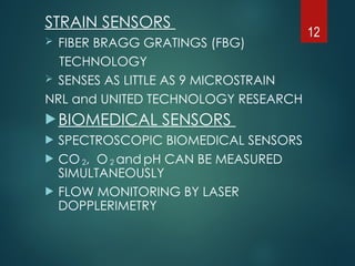 STRAIN SENSORS
 FIBER BRAGG GRATINGS (FBG)
TECHNOLOGY
 SENSES AS LITTLE AS 9 MICROSTRAIN
NRL and UNITED TECHNOLOGY RESEARCH
BIOMEDICAL SENSORS
 SPECTROSCOPIC BIOMEDICAL SENSORS
 CO 2, O 2 and pH CAN BE MEASURED
SIMULTANEOUSLY
 FLOW MONITORING BY LASER
DOPPLERIMETRY
12
 