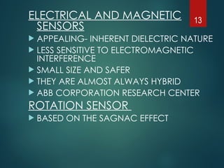 ELECTRICAL AND MAGNETIC
SENSORS
 APPEALING- INHERENT DIELECTRIC NATURE
 LESS SENSITIVE TO ELECTROMAGNETIC
INTERFERENCE
 SMALL SIZE AND SAFER
 THEY ARE ALMOST ALWAYS HYBRID
 ABB CORPORATION RESEARCH CENTER
ROTATION SENSOR
 BASED ON THE SAGNAC EFFECT
13
 