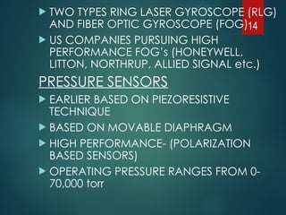  TWO TYPES RING LASER GYROSCOPE (RLG)
AND FIBER OPTIC GYROSCOPE (FOG)
 US COMPANIES PURSUING HIGH
PERFORMANCE FOG’s (HONEYWELL,
LITTON, NORTHRUP, ALLIED SIGNAL etc.)
PRESSURE SENSORS
 EARLIER BASED ON PIEZORESISTIVE
TECHNIQUE
 BASED ON MOVABLE DIAPHRAGM
 HIGH PERFORMANCE- (POLARIZATION
BASED SENSORS)
 OPERATING PRESSURE RANGES FROM 0-
70,000 torr
14
 