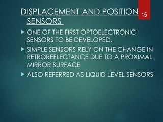 DISPLACEMENT AND POSITION
SENSORS
 ONE OF THE FIRST OPTOELECTRONIC
SENSORS TO BE DEVELOPED.
 SIMPLE SENSORS RELY ON THE CHANGE IN
RETROREFLECTANCE DUE TO A PROXIMAL
MIRROR SURFACE
 ALSO REFERRED AS LIQUID LEVEL SENSORS
15
 
