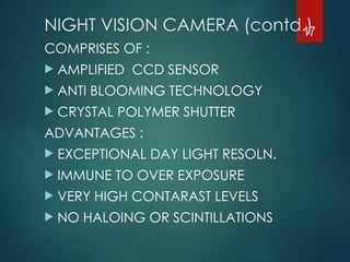 NIGHT VISION CAMERA (contd.)
COMPRISES OF :
 AMPLIFIED CCD SENSOR
 ANTI BLOOMING TECHNOLOGY
 CRYSTAL POLYMER SHUTTER
ADVANTAGES :
 EXCEPTIONAL DAY LIGHT RESOLN.
 IMMUNE TO OVER EXPOSURE
 VERY HIGH CONTARAST LEVELS
 NO HALOING OR SCINTILLATIONS
17
 