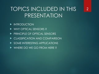 TOPICS INCLUDED IN THIS
PRESENTATION
 INTRODUCTION
 WHY OPTICAL SENSORS ?
 PRINCIPLE OF OPTICAL SENSORS
 CLASSIFICATION AND COMPARISON
 SOME INTERESTING APPLICATIONS
 WHERE DO WE GO FROM HERE ?
2
 