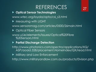 REFERENCES
 Optical Sensor Technologies
www.wtec.org/loyola/opto/c6_s3.html
 Measuring with LIGHT
www.sensorsmag.com/articles/0500/26main.html
 Optical Fiber Sensors
www.ul.ie/elements/Issue6/Optical%20Fibre
%20Sensors.html
 Partial Discharge Detection
http://www.photonics.com/spectra/applications/XQ/
ASP/aoaid.328/placement.HomeIndex/QX/read.html
 Military and Law Enforcement
http://www.militaryandlaw.com.au/products/l3vision.php
27
 