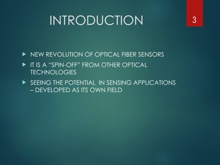 INTRODUCTION
 NEW REVOLUTION OF OPTICAL FIBER SENSORS
 IT IS A “SPIN-OFF” FROM OTHER OPTICAL
TECHNOLOGIES
 SEEING THE POTENTIAL IN SENSING APPLICATIONS
– DEVELOPED AS ITS OWN FIELD
3
 