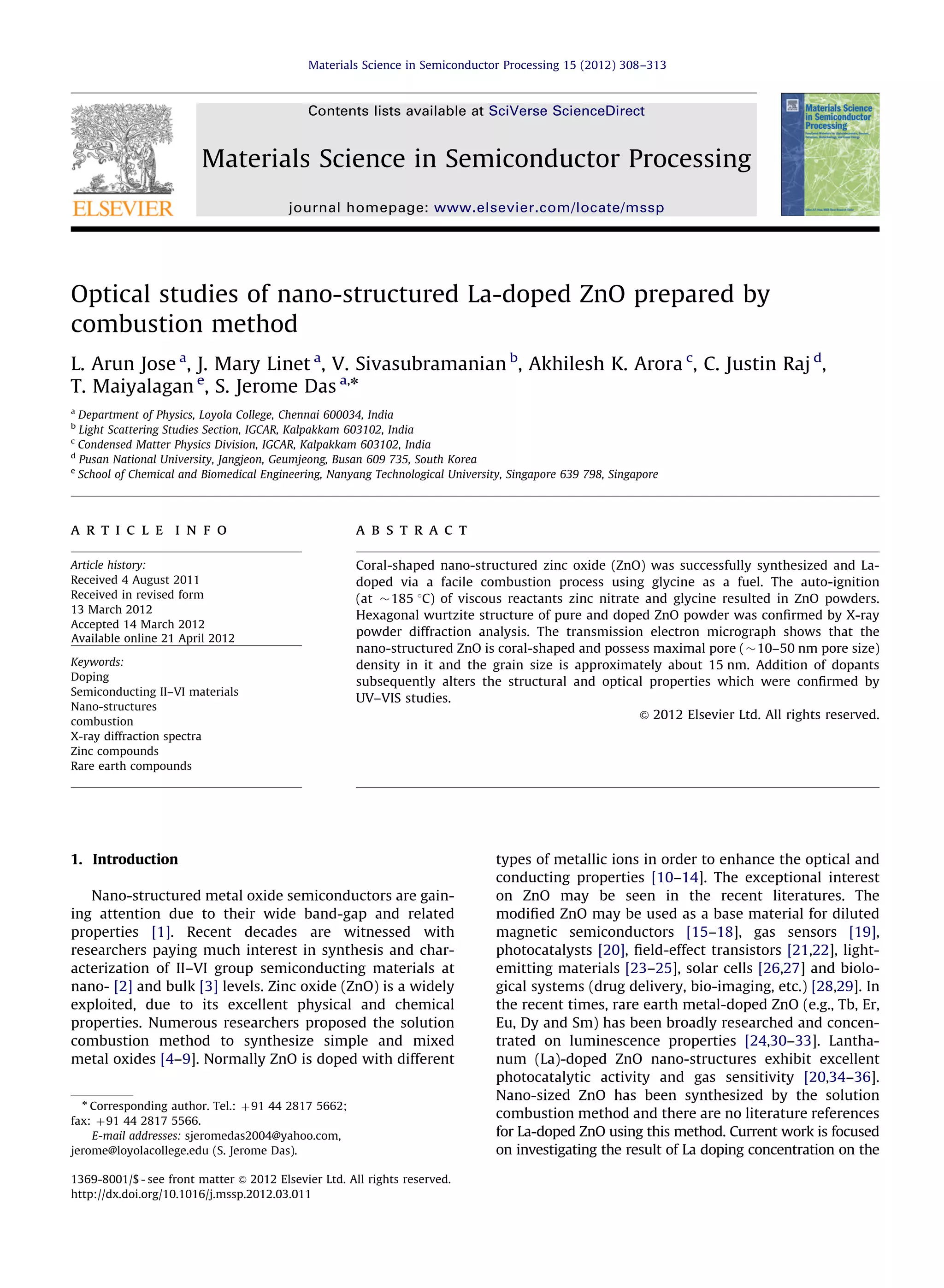 Optical studies of nano-structured La-doped ZnO prepared by
combustion method
L. Arun Jose a
, J. Mary Linet a
, V. Sivasubramanian b
, Akhilesh K. Arora c
, C. Justin Raj d
,
T. Maiyalagan e
, S. Jerome Das a,n
a
Department of Physics, Loyola College, Chennai 600034, India
b
Light Scattering Studies Section, IGCAR, Kalpakkam 603102, India
c
Condensed Matter Physics Division, IGCAR, Kalpakkam 603102, India
d
Pusan National University, Jangjeon, Geumjeong, Busan 609 735, South Korea
e
School of Chemical and Biomedical Engineering, Nanyang Technological University, Singapore 639 798, Singapore
a r t i c l e i n f o
Article history:
Received 4 August 2011
Received in revised form
13 March 2012
Accepted 14 March 2012
Available online 21 April 2012
Keywords:
Doping
Semiconducting II–VI materials
Nano-structures
combustion
X-ray diffraction spectra
Zinc compounds
Rare earth compounds
a b s t r a c t
Coral-shaped nano-structured zinc oxide (ZnO) was successfully synthesized and La-
doped via a facile combustion process using glycine as a fuel. The auto-ignition
(at $185 1C) of viscous reactants zinc nitrate and glycine resulted in ZnO powders.
Hexagonal wurtzite structure of pure and doped ZnO powder was conﬁrmed by X-ray
powder diffraction analysis. The transmission electron micrograph shows that the
nano-structured ZnO is coral-shaped and possess maximal pore ($10–50 nm pore size)
density in it and the grain size is approximately about 15 nm. Addition of dopants
subsequently alters the structural and optical properties which were conﬁrmed by
UV–VIS studies.
& 2012 Elsevier Ltd. All rights reserved.
1. Introduction
Nano-structured metal oxide semiconductors are gain-
ing attention due to their wide band-gap and related
properties [1]. Recent decades are witnessed with
researchers paying much interest in synthesis and char-
acterization of II–VI group semiconducting materials at
nano- [2] and bulk [3] levels. Zinc oxide (ZnO) is a widely
exploited, due to its excellent physical and chemical
properties. Numerous researchers proposed the solution
combustion method to synthesize simple and mixed
metal oxides [4–9]. Normally ZnO is doped with different
types of metallic ions in order to enhance the optical and
conducting properties [10–14]. The exceptional interest
on ZnO may be seen in the recent literatures. The
modiﬁed ZnO may be used as a base material for diluted
magnetic semiconductors [15–18], gas sensors [19],
photocatalysts [20], ﬁeld-effect transistors [21,22], light-
emitting materials [23–25], solar cells [26,27] and biolo-
gical systems (drug delivery, bio-imaging, etc.) [28,29]. In
the recent times, rare earth metal-doped ZnO (e.g., Tb, Er,
Eu, Dy and Sm) has been broadly researched and concen-
trated on luminescence properties [24,30–33]. Lantha-
num (La)-doped ZnO nano-structures exhibit excellent
photocatalytic activity and gas sensitivity [20,34–36].
Nano-sized ZnO has been synthesized by the solution
combustion method and there are no literature references
for La-doped ZnO using this method. Current work is focused
on investigating the result of La doping concentration on the
Contents lists available at SciVerse ScienceDirect
journal homepage: www.elsevier.com/locate/mssp
Materials Science in Semiconductor Processing
1369-8001/$ - see front matter & 2012 Elsevier Ltd. All rights reserved.
http://dx.doi.org/10.1016/j.mssp.2012.03.011
n
Corresponding author. Tel.: þ91 44 2817 5662;
fax: þ91 44 2817 5566.
E-mail addresses: sjeromedas2004@yahoo.com,
jerome@loyolacollege.edu (S. Jerome Das).
Materials Science in Semiconductor Processing 15 (2012) 308–313
 