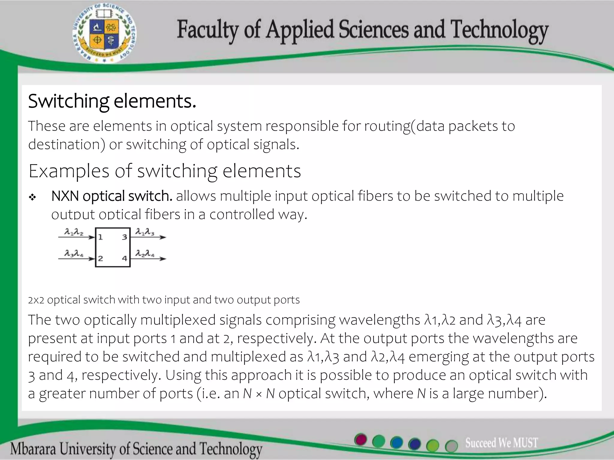 Switching elements.
These are elements in optical system responsible for routing(data packets to
destination) or switching of optical signals.
Examples of switching elements
 NXN optical switch. allows multiple input optical fibers to be switched to multiple
output optical fibers in a controlled way.
2x2 optical switch with two input and two output ports
The two optically multiplexed signals comprising wavelengths λ1,λ2 and λ3,λ4 are
present at input ports 1 and at 2, respectively. At the output ports the wavelengths are
required to be switched and multiplexed as λ1,λ3 and λ2,λ4 emerging at the output ports
3 and 4, respectively. Using this approach it is possible to produce an optical switch with
a greater number of ports (i.e. an N × N optical switch, where N is a large number).
 