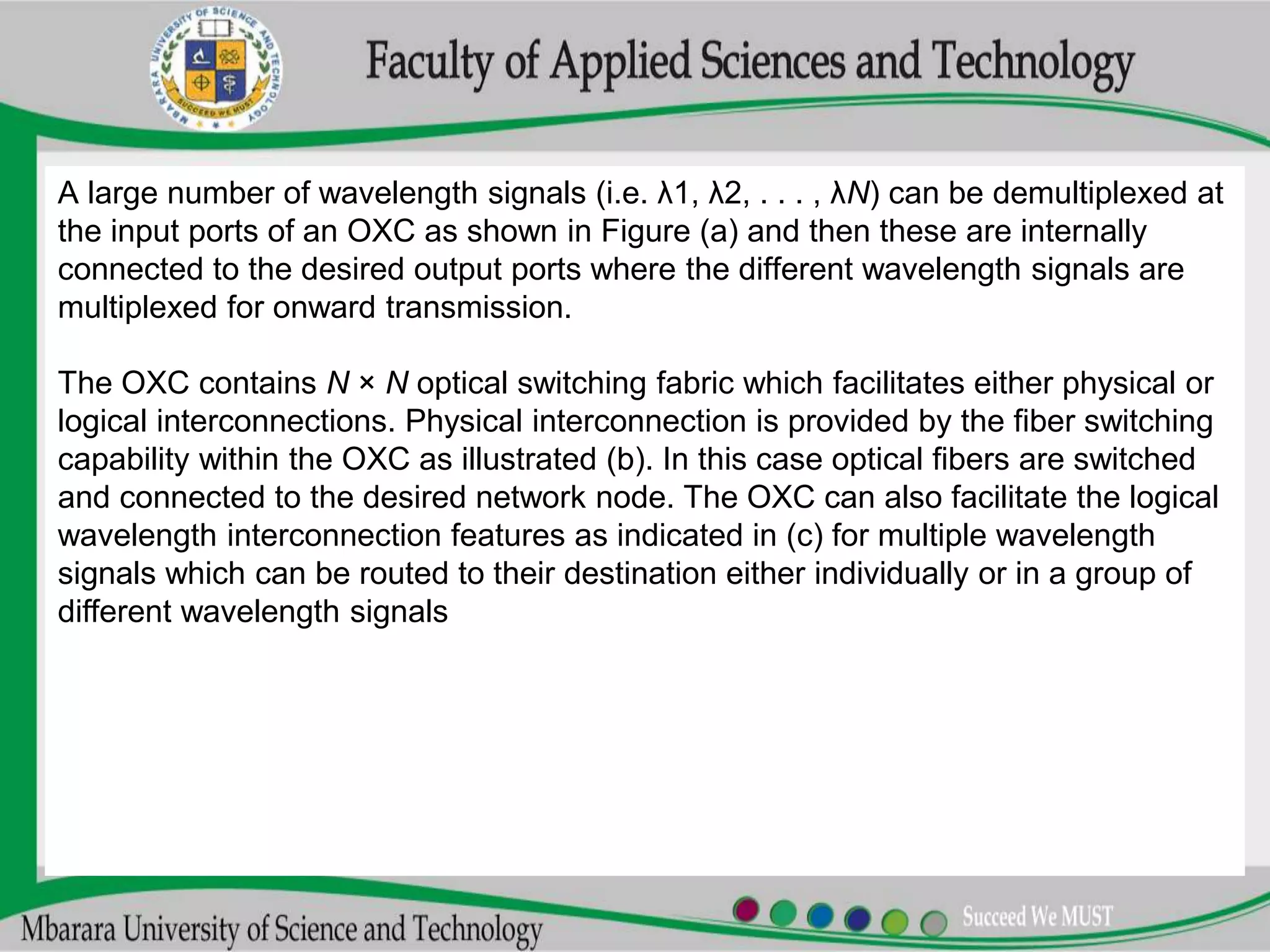 A large number of wavelength signals (i.e. λ1, λ2, . . . , λN) can be demultiplexed at
the input ports of an OXC as shown in Figure (a) and then these are internally
connected to the desired output ports where the different wavelength signals are
multiplexed for onward transmission.
The OXC contains N × N optical switching fabric which facilitates either physical or
logical interconnections. Physical interconnection is provided by the fiber switching
capability within the OXC as illustrated (b). In this case optical fibers are switched
and connected to the desired network node. The OXC can also facilitate the logical
wavelength interconnection features as indicated in (c) for multiple wavelength
signals which can be routed to their destination either individually or in a group of
different wavelength signals
 
