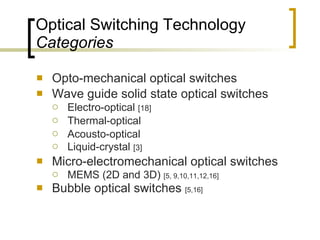 Optical Switching Technology Categories Opto-mechanical optical switches Wave guide solid state optical switches Electro-optical  [18] Thermal-optical Acousto-optical Liquid-crystal  [3] Micro-electromechanical optical switches MEMS (2D and 3D)  [5, 9,10,11,12,16] Bubble optical switches  [5,16] 