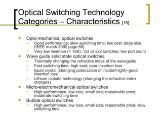 Optical Switching Technology Categories – Characteristics  [18] Opto-mechanical optical switches Good performance; slow switching time; low cost; large size (IEEE march 2002 page 89) Very low insertion (< 1dB); 1x2 or 2x2 switches; low port count  Wave guide solid state optical switches Thermally changing the refractive index of the waveguide  Fast switching time; high cost; poor insertion loss liquid crystal (changing polarization of incident light)–good insertion loss Lithium niobate technology (changing the refractive index changes) Micro-electromechanical optical switches High performance; low loss; small size; reasonable price; moderate switching time Bubble optical switches High performance; low loss; small size; reasonable price; slow switching time 