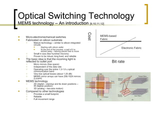 Optical Switching Technology MEMS technology – An introduction  [9,10,11,12] Micro-electromechanical switches Fabricated on silicon substrate  Mature technology – similar to silicon integrated circuits  Starting with silicon wafer  At the end of the process  a part of it is etched away – leaving pieces free to move  Small in size (few hundred microns) Proven to be robust, long lived, and reliable The basic idea is that the incoming light is reflected to outlet port  Micro mirrors (free space)  Independent of the data rate  Operating over the entire 1.3-1.6 u optical communication band  Very low optical losses (about 1.25 dB) MEMS mirror arrays can have 256-1024 mirrors (Lucent)  MEMS technology  2D (digital – standup and lie down positions – 45 degree position) 3D (analog – two-axis motion) Compared to other technologies Provides a small footprint Reliable  Full movement range  Bit rate Cost MEMS-based  Fabric Electronic Fabric 