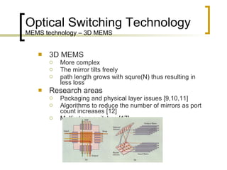 Optical Switching Technology MEMS technology – 3D MEMS 3D MEMS More complex  The mirror tilts freely  path length grows with squre(N) thus resulting in less loss  Research areas Packaging and physical layer issues [9,10,11] Algorithms to reduce the number of mirrors as port count increases [12] Multi-stage switches [17] 