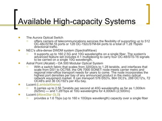 Available High-capacity Systems  The Aurora Optical Switch  offers carriers of telecommunications services the flexibility of supporting up to 512 OC-48c/STM-16 ports or 128 OC-192c/STM-64 ports to a total of 1.28 Tbpsbi directional traffic. NEC's ultra-dense DWDM system (SpectralWave) It supports up to 160 2.5G and 10G wavelengths on a single fiber. The system's advanced feature set includes 4:1 multiplexing to carry four OC-48/STS-16 signals to be carried on a single 10G wavelength,  Astral Point (Alcatel) - OA 500 Modular Optical System  With a switch fabric that scales from 320Gb/s to 1.28 terabits, and interfaces that scale from DS1 to OC768, the ON 7000 SONET node meets carrier metro and regional inter-office transport needs for years to come. The node incorporates the highest port densities per bay of any announced product in the metro optical network equipment market. It can transport 576 DS3's, 864 OC3's, 288 OC12's, 72 OC48's and 36 OC192's per 45u bay.  Lucent ( LambdaXtreme )  It carries up to 2.56 Terabits per second at 40G wavelengths as far as 1,000km (625mi) — and 1.28Tbps at 10G wavelengths for 4,000km (2,500mi)  Lucent ( WaveStar  OLS ) provides a 1.6 Tbps (up to 160 x 10Gbps wavelength) capacity over a single fiber 