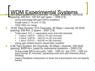 WDM Experimental Systems 320 Gbps System: 32 Channels; 10 Gbps / channel; 100 GHZ spacing; 500 Km; 125 Km per span – 1998 [13] Using dual-stage flat-gain EDFA amplifiers  Single band [1-16 and 17-32] 1532-1562 nm range 10.92 Tbps System: 273 Channels; 40 Gbps / channel; 50 GHZ spacing; 250 Km; 2 spans – 2001 [14] Triple band: S,C, L; separating even and odd channels  S Band: 1476.81 – 1508.01 nm (85 Channels)  C Band: 1526.83 – 1563.05 nm (92 channels)  L Band: 1570.01 – 1620.06 nm (96 channels) Using gain shifted thulium doped fiber amplifier 2.56 Tbps System: 64 Channels; 40 Gbps / channel; 100 GHZ spacing; 6000 Km; (used for submarine systems) – 2003 [15] Diving single BW to two parts: 1540 – 1565 nm  and 1570 – 1595 nm each having 32 channels; separating even and odd channels (band dividing) Used a feedback mechanism to lower the transmission line non-liearity impact 