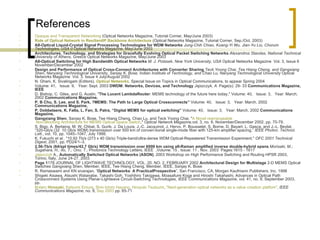 References Opaque and Transparent Networking  (Optical Networks Magazine, Tutorial Corner, May/June 2003)  Role   of   Optical   Network  in  ResilientIP  Backbone Architecture  (Optical Networks Magazine, Tutorial Corner, Sep./Oct. 2003)  All-Optical Liquid-Crystal Signal Processing Technologies for WDM Networks  Jung-Chih Chiao, Kuang-Yi Wu, Jian-Yu Liu, Chorum Technologies, USA 0  Optical Networks Magazine, May/June 2003 Architectures, Technology, and Strategies for Gracefully Evolving Optical Packet Switching Networks  Alexandros Stavdas, National Technical University of Athens, Greece  Optical Networks Magazine, May/June 2003 All-Optical Switching for High Bandwidth Optical Networks  M. J. Potasek, New York University, USA  Optical Networks Magazine  Vol. 3, Issue 6 November/December 2002  Design and Performance of Optical Cross-Connect Architectures with Converter Sharing  Teck Yoong Chai, Tee Hiang Cheng, and Gangxiang Shen, Nanyang Technological University, Sanjay K. Bose, Indian Institute of Technology, and Chao Lu, Nanyang Technological University  Optical Networks Magazine  Vol. 3, Issue 4 July/August 2002  N. Ghani, K. Sivalingam (Editors),  Optical Networks , Special Issue on Topics in Optical Communications, to appear Spring 2004  Volume: 41,   Issue: 9,   Year: Sept. 2003  DWDM: Networks, Devices, and Technology  Jajszczyk, A.  Page(s): 29- 33  Communications Magazine, IEEE   D. Bishop, C. Giles, and G. Austin, " The   Lucent LambdaRouter : MEMS technology of the future here today," Volume: 40,   Issue: 3,   Year: March. 2002  Communications Magazine,  P. B Chu, S. Lee, and S. Park, ?MEMS: The Path to Large Optical Crossconnects”  Volume: 40,   Issue: 3,   Year: March. 2002  Communications Magazine,  P. Dobbelaere, K. Falta, L. Fan, S. Patra, “Digital MEMS for optical switching”  Volume: 40,   Issue: 3,   Year: March. 2002  Communications Magazine,  Gangxiang Shen , Sanjay K. Bose, Tee Hiang Cheng, Chao Lu, and Teck Yoong Chai, " A Novel  rearrangeable  Non-Blocking Architecture for MEMS Optical Space Switch ,"  Optical Network Magazine, vol. 3, no. 6, November/December 2002, pp. 70-79.  S. Bigo, A. Bertaina, M. W. Chbat, S. Gurib, J. Da Loura, J.-C. Jacquinot, J. Hervo, P. Bousselet, S. Borne, D. Bayart, L. Gasca, and J.-L. Beylat, “320-Gb/s (32  10 Gb/s WDM) transmission over 500 km of conven-tional single-mode fiber with 125-km amplifier spacing,”  IEEE Photon. Technol. Lett ., vol. 10, pp. 1045–1047, July 1998. K. Fukuchi  et al. , "10.92 Tb/s (273 x 40 Gb/s) Triple-band/ultra-dense WDM Optical-Repeatered Transmission Experiment,"  OFC 2001 Technical Digest , 2001, pp. PD24/1–3.  2.56-Tb/s (64/spl times/42.7 Gb/s) WDM transmission over 6000 km using all-Raman amplified inverse double-hybrid spans  Morisaki, M.; Sugahara, H.; Ito, T.; Ono, T.;  Photonics Technology Letters, IEEE  ,Volume: 15 , Issue: 11 , Nov. 2003  Pages:1615 - 1617  Jajszczyk  A.,  Automatically Switched Optical Networks (ASON) , 2003 Workshop on High Performance Switching and Routing HPSR 2003, Torino, Italy, June 24-27, 2003  Page 1 178 JOURNAL OF LIGHTWAVE TECHNOLOGY, VOL. 20, NO. 2, FEBRUARY 2002  Architectural   Design   for   Multistage  2-D MEMS Optical Switches Gangxiang Shen, Member, IEEE, Tee Hiang Cheng, Member, IEEE, Sanjay K. Bose  R. Ramaswami and KN sivarajan, “ Optical   Networks :  A   PracticalProspective ”, San Francisco, CA, Morgan Kaufmann Publishers, Inc. 1998  Shigeki Aisawa, Atsushi Watanabe, Takashi Goh, Yoshihiro Takigawa, Moasafumi Koga and Hiroshi Takahashi, Advances in Optical Path Crossconnect Systems Using Planar-Lightwave Circuit-Switching Technologies,  IEEE Communications Magazine , vol. 41, no. 9, September 2003, pp.  Botaro   Hirosaki ,  Katsumi  Emura ,  Shin-Ichiro  Hayano ,  Hiroyuki  Tsutsumi ,  "Next-generation optical networks as a value creation  platfom " ,  IEEE Communications Magazine,  no. 9,  Sep 2003  pp. 65-71  