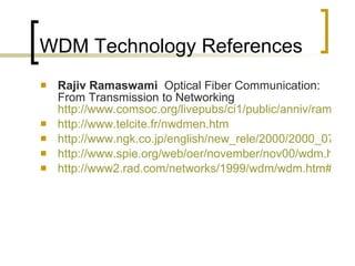 WDM Technology References Rajiv Ramaswami  Optical Fiber Communication: From Transmission to Networking  http://www.comsoc.org/livepubs/ci1/public/anniv/rama.html http:// www.telcite.fr/nwdmen.htm http://www.ngk.co.jp/english/new_rele/2000/2000_07_18_02.htm http://www.spie.org/web/oer/november/nov00/wdm.html http://www2.rad.com/networks/1999/wdm/wdm.htm#Figure15 