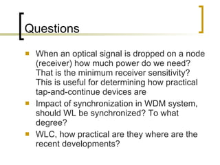 Questions When an optical signal is dropped on a node (receiver) how much power do we need? That is the minimum receiver sensitivity? This is useful for determining how practical tap-and-continue devices are  Impact of synchronization in WDM system, should WL be synchronized? To what degree?  WLC, how practical are they where are the recent developments?  