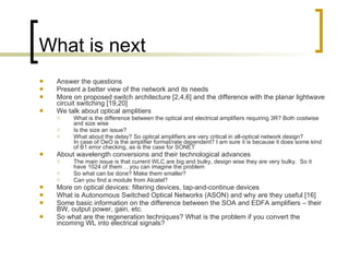 What is next Answer the questions  Present a better view of the network and its needs More on proposed switch architecture [2,4,6] and the difference with the planar lightwave circuit switching [19,20] We talk about optical amplitiers What is the difference between the optical and electrical amplifiers requiring 3R? Both costwise and size wise Is the size an issue? What about the delay? So optical amplifiers are very critical in all-optical network design? In case of OeO is the amplifier format/rate dependent? I am sure it is because it does some kind of B1 error checking, as is the case for SONET About wavelength conversions and their technological advances The main issue is that current WLC are big and bulky, design wise they are very bulky.  So it have 1024 of them …you can imagine the problem So what can be done? Make them smaller? Can you find a module from Alcatel? More on optical devices: filtering devices, tap-and-continue devices  What is Autonomous Switched Optical Networks (ASON) and why are they useful [16] Some basic information on the difference between the SOA and EDFA amplifiers – their BW, output power, gain, etc. So what are the regeneration techniques? What is the problem if you convert the incoming WL into electrical signals?  