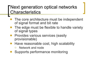 Next generation optical networks  Characteristics The core architecture must be independent of signal format and bit rate  The edge must be flexible to handle variety of signal types  Provides various services (easily provisionable)  Have reasonable cost, high scalability  Network and node Supports performance monitoring  
