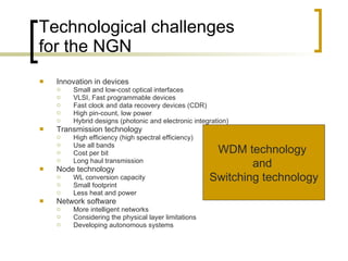 Technological challenges for the NGN Innovation in devices Small and low-cost optical interfaces  VLSI, Fast programmable devices Fast clock and data recovery devices (CDR) High pin-count, low power  Hybrid designs (photonic and electronic integration)  Transmission technology High efficiency (high spectral efficiency)  Use all bands  Cost per bit Long haul transmission Node technology  WL conversion capacity Small footprint Less heat and power  Network software  More intelligent networks  Considering the physical layer limitations Developing autonomous systems WDM technology  and  Switching technology 