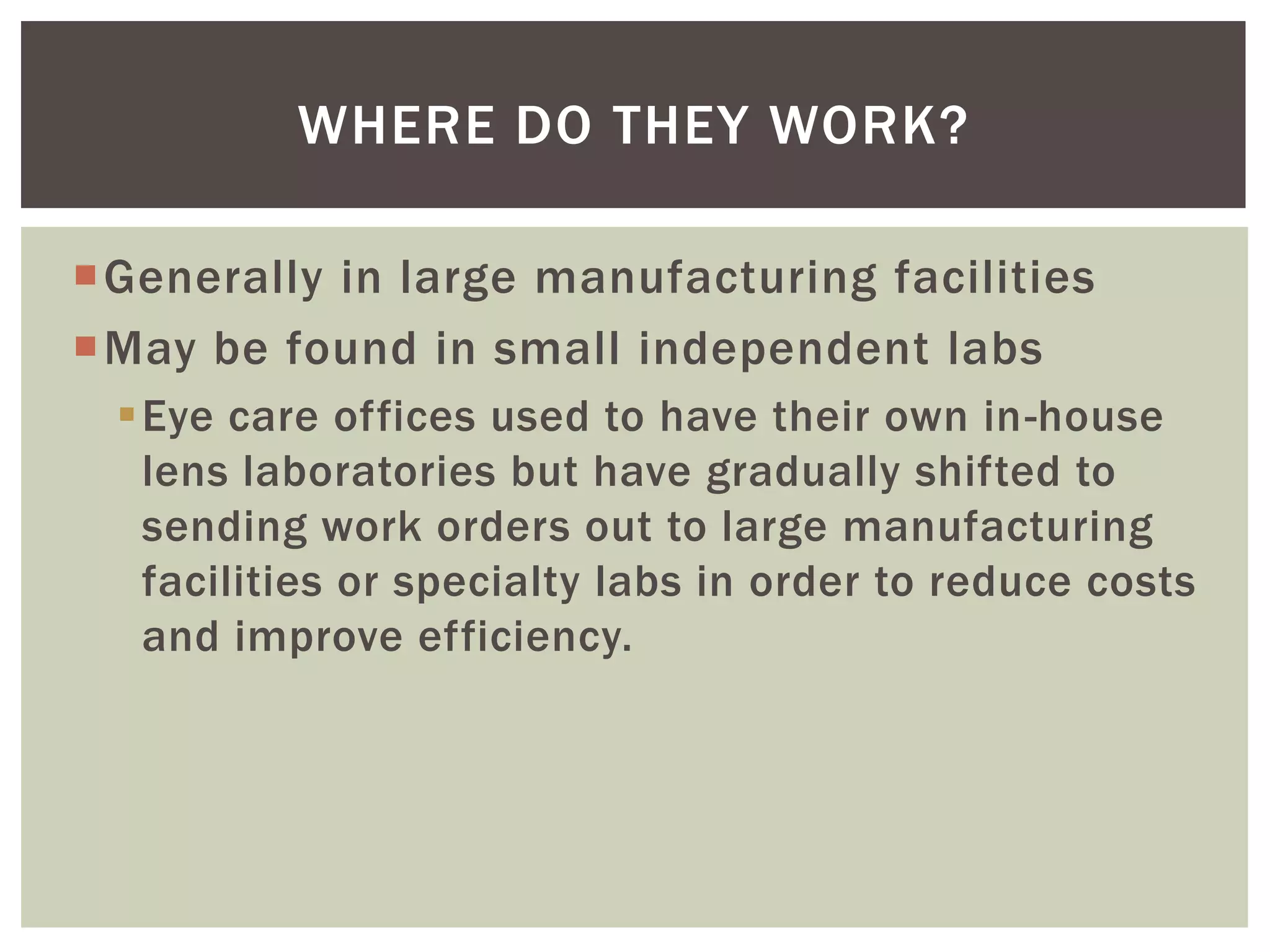 Generally in large manufacturing facilities 
May be found in small independent labs 
Eye care offices used to have their own in-house lens laboratories but have gradually shifted to sending work orders out to large manufacturing facilities or specialty labs in order to reduce costs and improve efficiency. 
WHERE DO THEY WORK?  