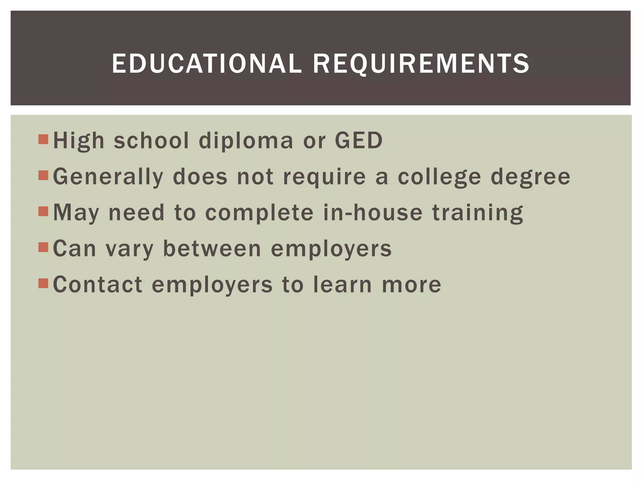 High school diploma or GED 
Generally does not require a college degree 
May need to complete in-house training 
Can vary between employers 
Contact employers to learn more 
EDUCATIONAL REQUIREMENTS  