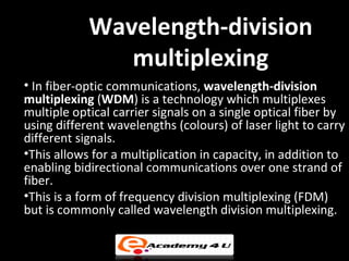 Wavelength-division
               multiplexing
• In fiber-optic communications, wavelength-division
multiplexing (WDM) is a technology which multiplexes
multiple optical carrier signals on a single optical fiber by
using different wavelengths (colours) of laser light to carry
different signals.
•This allows for a multiplication in capacity, in addition to
enabling bidirectional communications over one strand of
fiber.
•This is a form of frequency division multiplexing (FDM)
but is commonly called wavelength division multiplexing.
 