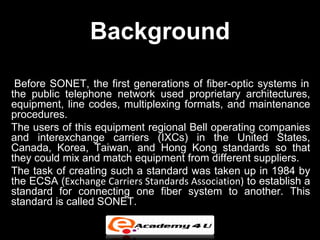 Background
 Before SONET, the first generations of fiber-optic systems in
the public telephone network used proprietary architectures,
equipment, line codes, multiplexing formats, and maintenance
procedures.
The users of this equipment regional Bell operating companies
and interexchange carriers (IXCs) in the United States,
Canada, Korea, Taiwan, and Hong Kong standards so that
they could mix and match equipment from different suppliers.
The task of creating such a standard was taken up in 1984 by
the ECSA (Exchange Carriers Standards Association) to establish a
standard for connecting one fiber system to another. This
standard is called SONET.
 