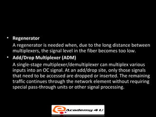 • Regenerator
  A regenerator is needed when, due to the long distance between
  multiplexers, the signal level in the fiber becomes too low.
• Add/Drop Multiplexer (ADM)
  A single-stage multiplexer/demultiplexer can multiplex various
  inputs into an OC signal. At an add/drop site, only those signals
  that need to be accessed are dropped or inserted. The remaining
  traffic continues through the network element without requiring
  special pass-through units or other signal processing.
 