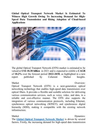 Global Optical Transport Network Market Is Estimated To
Witness High Growth Owing To Increasing Demand for High-
Speed Data Transmission and Rising Adoption of Cloud-based
Applications
The global Optical Transport Network (OTN) market is estimated to be
valued at US$ 18.38 billion in 2021 and is expected to exhibit a CAGR
of 10.2% over the forecast period 2022-2030, as highlighted in a new
report published by Coherent Market Insights.
Market Overview:
Optical Transport Network (OTN) is a next-generation optical
networking technology that enables high-speed data transmission over
optical fibers. It provides a flexible and scalable solution for delivering
various communication services, such as voice, video, and data, in a
reliable and cost-effective manner. The OTN also supports the
integration of various communication protocols, including Ethernet,
synchronous optical networking (SONET), and synchronous digital
hierarchy (SDH), making it compatible with the existing network
infrastructure.
Market Dynamics:
The Global Optical Transport Network Market is driven by several
factors. Firstly, the increasing demand for high-speed data transmission
 