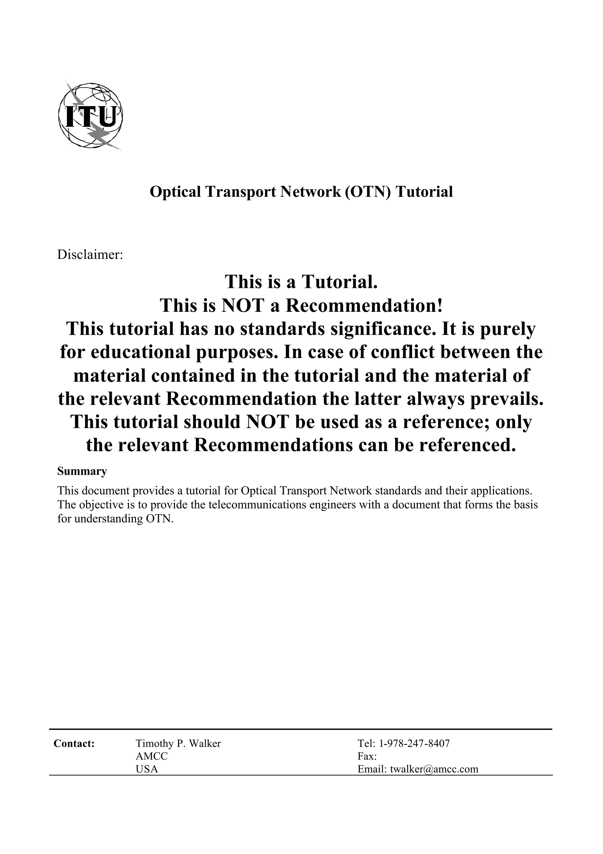 Contact: Timothy P. Walker
AMCC
USA
Tel: 1-978-247-8407
Fax:
Email: twalker@amcc.com
Optical Transport Network (OTN) Tutorial
Disclaimer:
This is a Tutorial.
This is NOT a Recommendation!
This tutorial has no standards significance. It is purely
for educational purposes. In case of conflict between the
material contained in the tutorial and the material of
the relevant Recommendation the latter always prevails.
This tutorial should NOT be used as a reference; only
the relevant Recommendations can be referenced.
Summary
This document provides a tutorial for Optical Transport Network standards and their applications.
The objective is to provide the telecommunications engineers with a document that forms the basis
for understanding OTN.
 