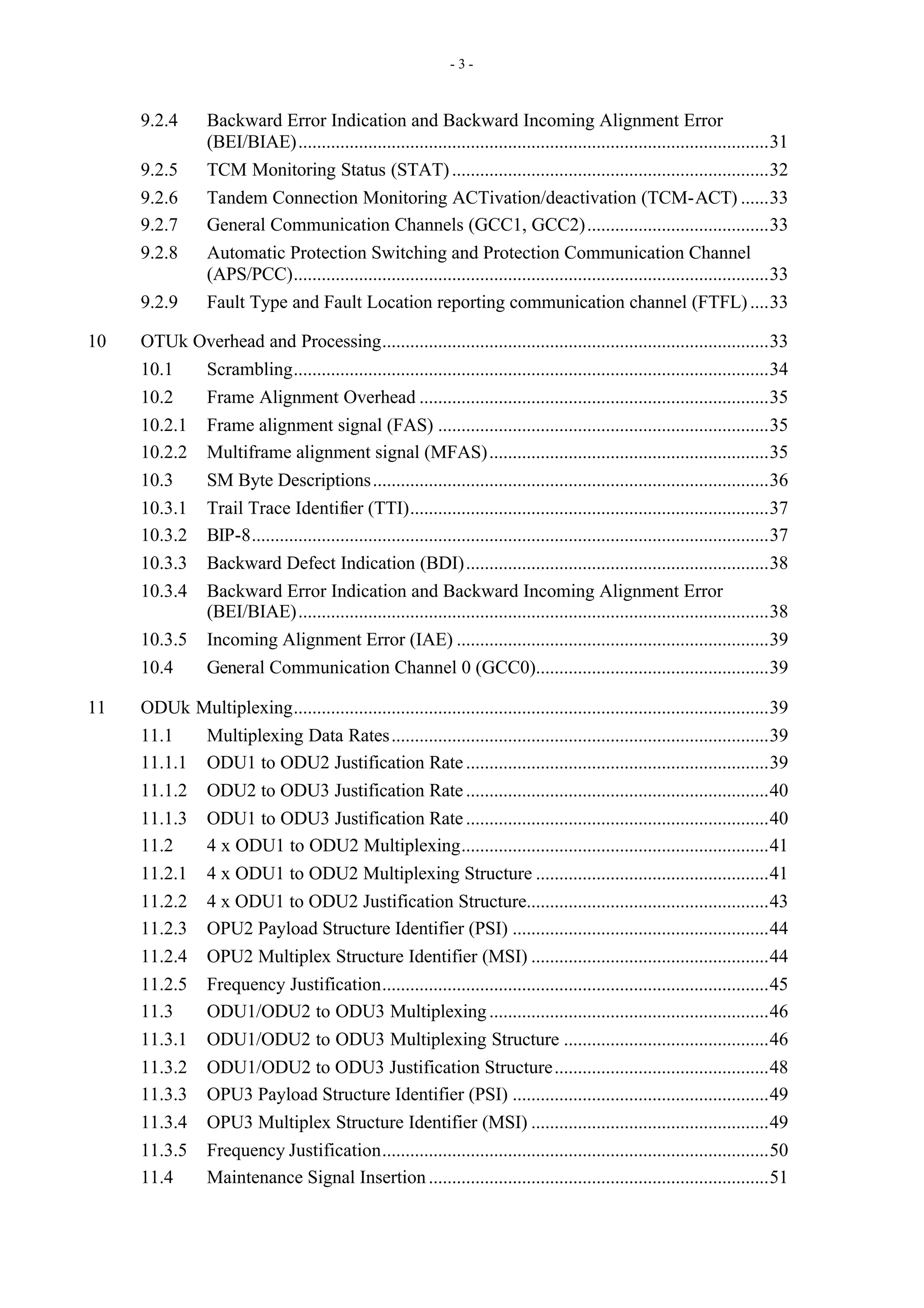 - 3 -
9.2.4 Backward Error Indication and Backward Incoming Alignment Error
(BEI/BIAE).....................................................................................................31
9.2.5 TCM Monitoring Status (STAT)....................................................................32
9.2.6 Tandem Connection Monitoring ACTivation/deactivation (TCM-ACT) ......33
9.2.7 General Communication Channels (GCC1, GCC2).......................................33
9.2.8 Automatic Protection Switching and Protection Communication Channel
(APS/PCC)......................................................................................................33
9.2.9 Fault Type and Fault Location reporting communication channel (FTFL)....33
10 OTUk Overhead and Processing...................................................................................33
10.1 Scrambling......................................................................................................34
10.2 Frame Alignment Overhead ...........................................................................35
10.2.1 Frame alignment signal (FAS) .......................................................................35
10.2.2 Multiframe alignment signal (MFAS)............................................................35
10.3 SM Byte Descriptions.....................................................................................36
10.3.1 Trail Trace Identifier (TTI).............................................................................37
10.3.2 BIP-8...............................................................................................................37
10.3.3 Backward Defect Indication (BDI).................................................................38
10.3.4 Backward Error Indication and Backward Incoming Alignment Error
(BEI/BIAE).....................................................................................................38
10.3.5 Incoming Alignment Error (IAE) ...................................................................39
10.4 General Communication Channel 0 (GCC0)..................................................39
11 ODUk Multiplexing......................................................................................................39
11.1 Multiplexing Data Rates.................................................................................39
11.1.1 ODU1 to ODU2 Justification Rate.................................................................39
11.1.2 ODU2 to ODU3 Justification Rate.................................................................40
11.1.3 ODU1 to ODU3 Justification Rate.................................................................40
11.2 4 x ODU1 to ODU2 Multiplexing..................................................................41
11.2.1 4 x ODU1 to ODU2 Multiplexing Structure ..................................................41
11.2.2 4 x ODU1 to ODU2 Justification Structure....................................................43
11.2.3 OPU2 Payload Structure Identifier (PSI) .......................................................44
11.2.4 OPU2 Multiplex Structure Identifier (MSI) ...................................................44
11.2.5 Frequency Justification...................................................................................45
11.3 ODU1/ODU2 to ODU3 Multiplexing............................................................46
11.3.1 ODU1/ODU2 to ODU3 Multiplexing Structure ............................................46
11.3.2 ODU1/ODU2 to ODU3 Justification Structure..............................................48
11.3.3 OPU3 Payload Structure Identifier (PSI) .......................................................49
11.3.4 OPU3 Multiplex Structure Identifier (MSI) ...................................................49
11.3.5 Frequency Justification...................................................................................50
11.4 Maintenance Signal Insertion.........................................................................51
 