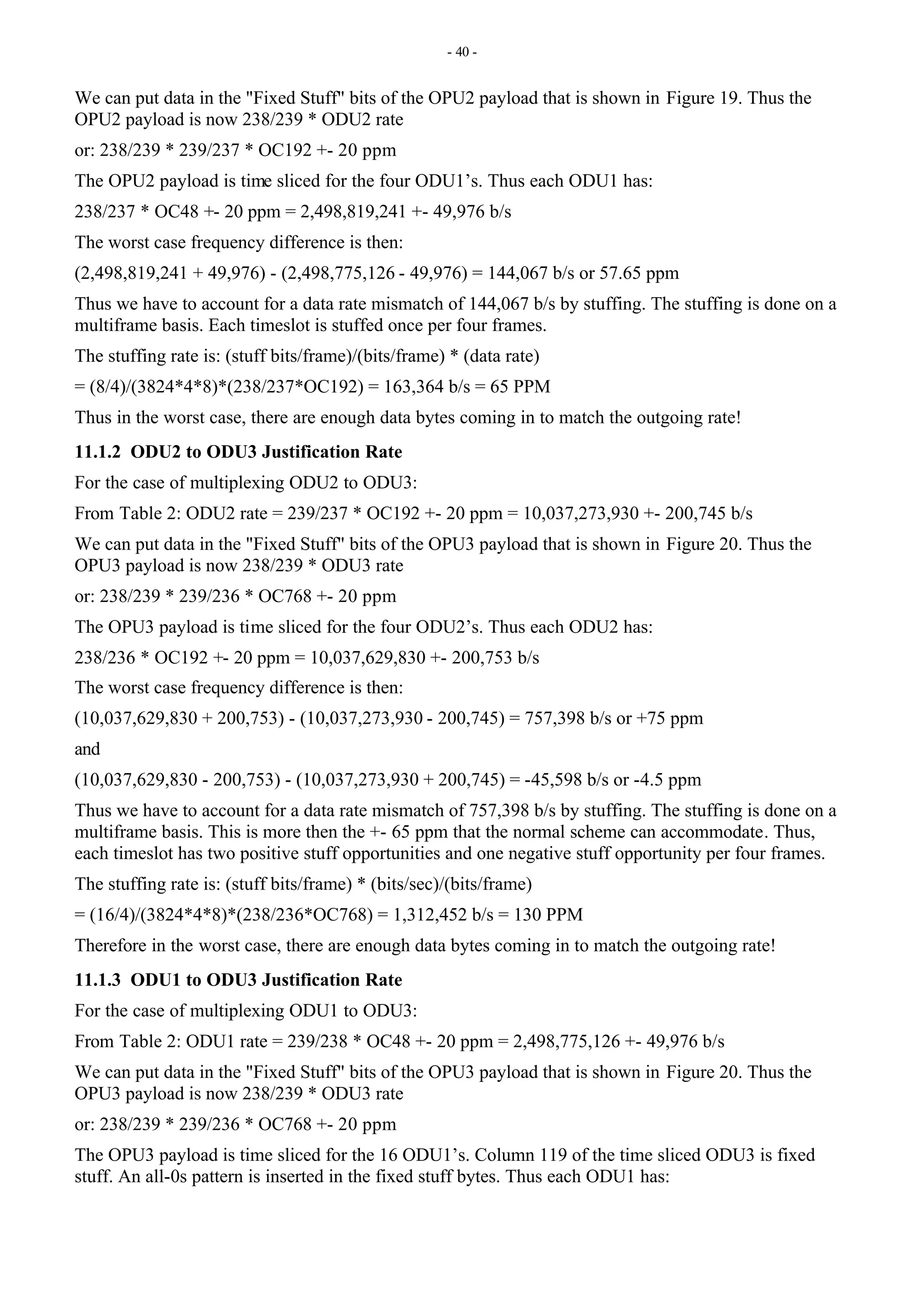 - 40 -
We can put data in the "Fixed Stuff" bits of the OPU2 payload that is shown in Figure 19. Thus the
OPU2 payload is now 238/239 * ODU2 rate
or: 238/239 * 239/237 * OC192 +- 20 ppm
The OPU2 payload is time sliced for the four ODU1’s. Thus each ODU1 has:
238/237 * OC48 +- 20 ppm = 2,498,819,241 +- 49,976 b/s
The worst case frequency difference is then:
(2,498,819,241 + 49,976) - (2,498,775,126 - 49,976) = 144,067 b/s or 57.65 ppm
Thus we have to account for a data rate mismatch of 144,067 b/s by stuffing. The stuffing is done on a
multiframe basis. Each timeslot is stuffed once per four frames.
The stuffing rate is: (stuff bits/frame)/(bits/frame) * (data rate)
= (8/4)/(3824*4*8)*(238/237*OC192) = 163,364 b/s = 65 PPM
Thus in the worst case, there are enough data bytes coming in to match the outgoing rate!
11.1.2 ODU2 to ODU3 Justification Rate
For the case of multiplexing ODU2 to ODU3:
From Table 2: ODU2 rate = 239/237 * OC192 +- 20 ppm = 10,037,273,930 +- 200,745 b/s
We can put data in the "Fixed Stuff" bits of the OPU3 payload that is shown in Figure 20. Thus the
OPU3 payload is now 238/239 * ODU3 rate
or: 238/239 * 239/236 * OC768 +- 20 ppm
The OPU3 payload is time sliced for the four ODU2’s. Thus each ODU2 has:
238/236 * OC192 +- 20 ppm = 10,037,629,830 +- 200,753 b/s
The worst case frequency difference is then:
(10,037,629,830 + 200,753) - (10,037,273,930 - 200,745) = 757,398 b/s or +75 ppm
and
(10,037,629,830 - 200,753) - (10,037,273,930 + 200,745) = -45,598 b/s or -4.5 ppm
Thus we have to account for a data rate mismatch of 757,398 b/s by stuffing. The stuffing is done on a
multiframe basis. This is more then the +- 65 ppm that the normal scheme can accommodate. Thus,
each timeslot has two positive stuff opportunities and one negative stuff opportunity per four frames.
The stuffing rate is: (stuff bits/frame) * (bits/sec)/(bits/frame)
= (16/4)/(3824*4*8)*(238/236*OC768) = 1,312,452 b/s = 130 PPM
Therefore in the worst case, there are enough data bytes coming in to match the outgoing rate!
11.1.3 ODU1 to ODU3 Justification Rate
For the case of multiplexing ODU1 to ODU3:
From Table 2: ODU1 rate = 239/238 * OC48 +- 20 ppm = 2,498,775,126 +- 49,976 b/s
We can put data in the "Fixed Stuff" bits of the OPU3 payload that is shown in Figure 20. Thus the
OPU3 payload is now 238/239 * ODU3 rate
or: 238/239 * 239/236 * OC768 +- 20 ppm
The OPU3 payload is time sliced for the 16 ODU1’s. Column 119 of the time sliced ODU3 is fixed
stuff. An all-0s pattern is inserted in the fixed stuff bytes. Thus each ODU1 has:
 