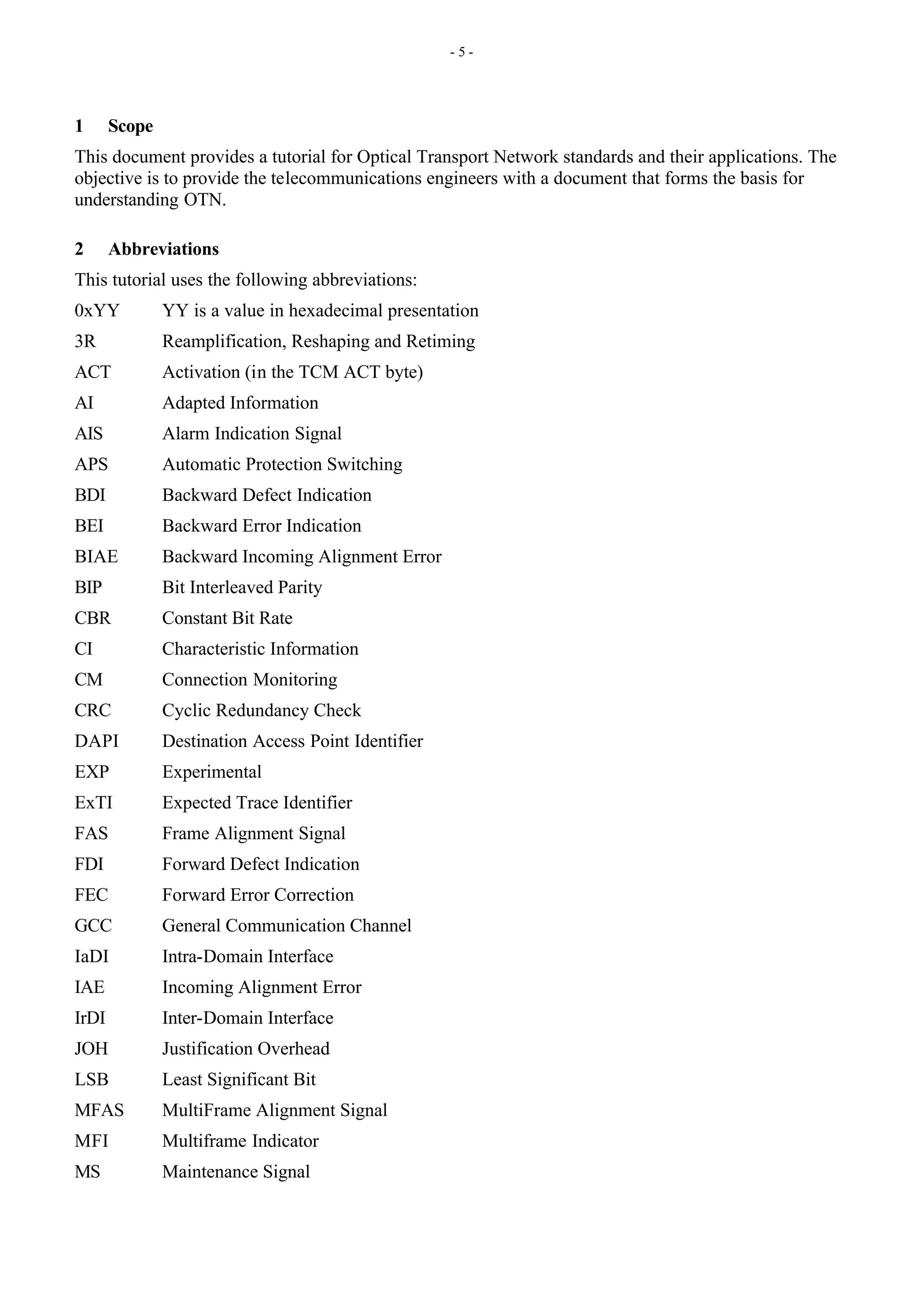 - 5 -
1 Scope
This document provides a tutorial for Optical Transport Network standards and their applications. The
objective is to provide the telecommunications engineers with a document that forms the basis for
understanding OTN.
2 Abbreviations
This tutorial uses the following abbreviations:
0xYY YY is a value in hexadecimal presentation
3R Reamplification, Reshaping and Retiming
ACT Activation (in the TCM ACT byte)
AI Adapted Information
AIS Alarm Indication Signal
APS Automatic Protection Switching
BDI Backward Defect Indication
BEI Backward Error Indication
BIAE Backward Incoming Alignment Error
BIP Bit Interleaved Parity
CBR Constant Bit Rate
CI Characteristic Information
CM Connection Monitoring
CRC Cyclic Redundancy Check
DAPI Destination Access Point Identifier
EXP Experimental
ExTI Expected Trace Identifier
FAS Frame Alignment Signal
FDI Forward Defect Indication
FEC Forward Error Correction
GCC General Communication Channel
IaDI Intra-Domain Interface
IAE Incoming Alignment Error
IrDI Inter-Domain Interface
JOH Justification Overhead
LSB Least Significant Bit
MFAS MultiFrame Alignment Signal
MFI Multiframe Indicator
MS Maintenance Signal
 