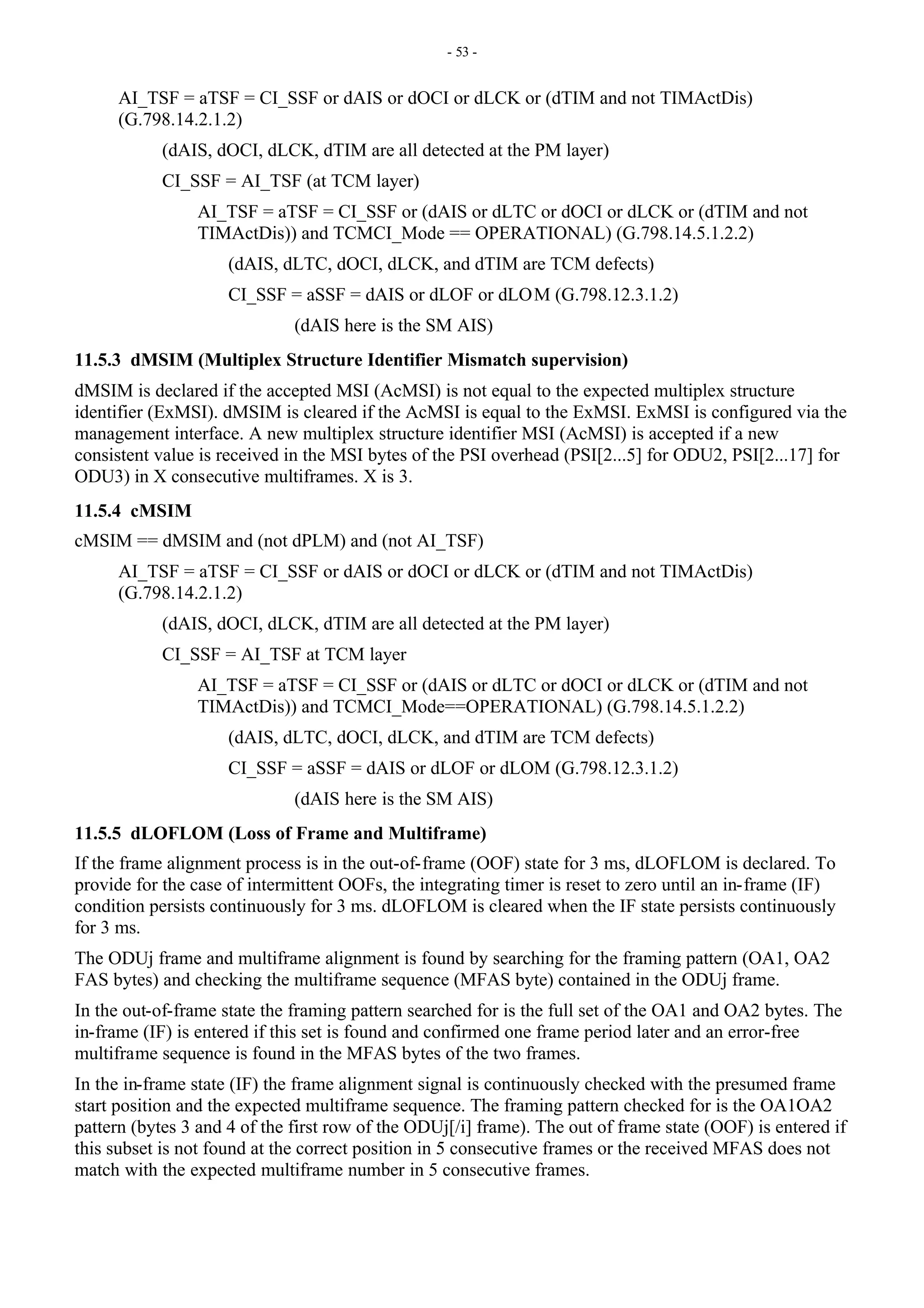 - 53 -
AI_TSF = aTSF = CI_SSF or dAIS or dOCI or dLCK or (dTIM and not TIMActDis)
(G.798.14.2.1.2)
(dAIS, dOCI, dLCK, dTIM are all detected at the PM layer)
CI_SSF = AI_TSF (at TCM layer)
AI_TSF = aTSF = CI_SSF or (dAIS or dLTC or dOCI or dLCK or (dTIM and not
TIMActDis)) and TCMCI_Mode == OPERATIONAL) (G.798.14.5.1.2.2)
(dAIS, dLTC, dOCI, dLCK, and dTIM are TCM defects)
CI_SSF = aSSF = dAIS or dLOF or dLOM (G.798.12.3.1.2)
(dAIS here is the SM AIS)
11.5.3 dMSIM (Multiplex Structure Identifier Mismatch supervision)
dMSIM is declared if the accepted MSI (AcMSI) is not equal to the expected multiplex structure
identifier (ExMSI). dMSIM is cleared if the AcMSI is equal to the ExMSI. ExMSI is configured via the
management interface. A new multiplex structure identifier MSI (AcMSI) is accepted if a new
consistent value is received in the MSI bytes of the PSI overhead (PSI[2...5] for ODU2, PSI[2...17] for
ODU3) in X consecutive multiframes. X is 3.
11.5.4 cMSIM
cMSIM == dMSIM and (not dPLM) and (not AI_TSF)
AI_TSF = aTSF = CI_SSF or dAIS or dOCI or dLCK or (dTIM and not TIMActDis)
(G.798.14.2.1.2)
(dAIS, dOCI, dLCK, dTIM are all detected at the PM layer)
CI_SSF = AI_TSF at TCM layer
AI_TSF = aTSF = CI_SSF or (dAIS or dLTC or dOCI or dLCK or (dTIM and not
TIMActDis)) and TCMCI_Mode==OPERATIONAL) (G.798.14.5.1.2.2)
(dAIS, dLTC, dOCI, dLCK, and dTIM are TCM defects)
CI_SSF = aSSF = dAIS or dLOF or dLOM (G.798.12.3.1.2)
(dAIS here is the SM AIS)
11.5.5 dLOFLOM (Loss of Frame and Multiframe)
If the frame alignment process is in the out-of-frame (OOF) state for 3 ms, dLOFLOM is declared. To
provide for the case of intermittent OOFs, the integrating timer is reset to zero until an in-frame (IF)
condition persists continuously for 3 ms. dLOFLOM is cleared when the IF state persists continuously
for 3 ms.
The ODUj frame and multiframe alignment is found by searching for the framing pattern (OA1, OA2
FAS bytes) and checking the multiframe sequence (MFAS byte) contained in the ODUj frame.
In the out-of-frame state the framing pattern searched for is the full set of the OA1 and OA2 bytes. The
in-frame (IF) is entered if this set is found and confirmed one frame period later and an error-free
multiframe sequence is found in the MFAS bytes of the two frames.
In the in-frame state (IF) the frame alignment signal is continuously checked with the presumed frame
start position and the expected multiframe sequence. The framing pattern checked for is the OA1OA2
pattern (bytes 3 and 4 of the first row of the ODUj[/i] frame). The out of frame state (OOF) is entered if
this subset is not found at the correct position in 5 consecutive frames or the received MFAS does not
match with the expected multiframe number in 5 consecutive frames.
 