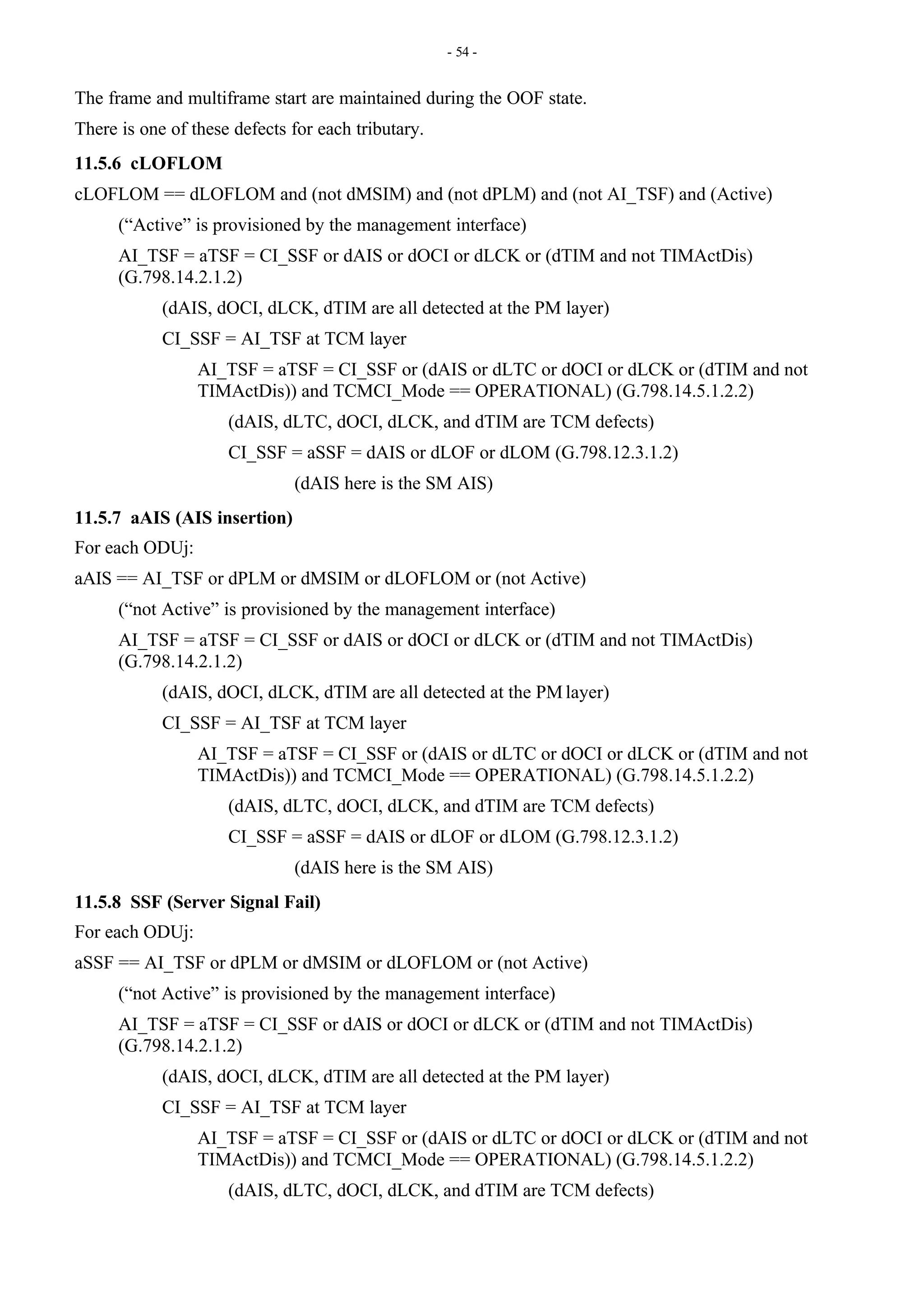- 54 -
The frame and multiframe start are maintained during the OOF state.
There is one of these defects for each tributary.
11.5.6 cLOFLOM
cLOFLOM == dLOFLOM and (not dMSIM) and (not dPLM) and (not AI_TSF) and (Active)
(“Active” is provisioned by the management interface)
AI_TSF = aTSF = CI_SSF or dAIS or dOCI or dLCK or (dTIM and not TIMActDis)
(G.798.14.2.1.2)
(dAIS, dOCI, dLCK, dTIM are all detected at the PM layer)
CI_SSF = AI_TSF at TCM layer
AI_TSF = aTSF = CI_SSF or (dAIS or dLTC or dOCI or dLCK or (dTIM and not
TIMActDis)) and TCMCI_Mode == OPERATIONAL) (G.798.14.5.1.2.2)
(dAIS, dLTC, dOCI, dLCK, and dTIM are TCM defects)
CI_SSF = aSSF = dAIS or dLOF or dLOM (G.798.12.3.1.2)
(dAIS here is the SM AIS)
11.5.7 aAIS (AIS insertion)
For each ODUj:
aAIS == AI_TSF or dPLM or dMSIM or dLOFLOM or (not Active)
(“not Active” is provisioned by the management interface)
AI_TSF = aTSF = CI_SSF or dAIS or dOCI or dLCK or (dTIM and not TIMActDis)
(G.798.14.2.1.2)
(dAIS, dOCI, dLCK, dTIM are all detected at the PM layer)
CI_SSF = AI_TSF at TCM layer
AI_TSF = aTSF = CI_SSF or (dAIS or dLTC or dOCI or dLCK or (dTIM and not
TIMActDis)) and TCMCI_Mode == OPERATIONAL) (G.798.14.5.1.2.2)
(dAIS, dLTC, dOCI, dLCK, and dTIM are TCM defects)
CI_SSF = aSSF = dAIS or dLOF or dLOM (G.798.12.3.1.2)
(dAIS here is the SM AIS)
11.5.8 SSF (Server Signal Fail)
For each ODUj:
aSSF == AI_TSF or dPLM or dMSIM or dLOFLOM or (not Active)
(“not Active” is provisioned by the management interface)
AI_TSF = aTSF = CI_SSF or dAIS or dOCI or dLCK or (dTIM and not TIMActDis)
(G.798.14.2.1.2)
(dAIS, dOCI, dLCK, dTIM are all detected at the PM layer)
CI_SSF = AI_TSF at TCM layer
AI_TSF = aTSF = CI_SSF or (dAIS or dLTC or dOCI or dLCK or (dTIM and not
TIMActDis)) and TCMCI_Mode == OPERATIONAL) (G.798.14.5.1.2.2)
(dAIS, dLTC, dOCI, dLCK, and dTIM are TCM defects)
 