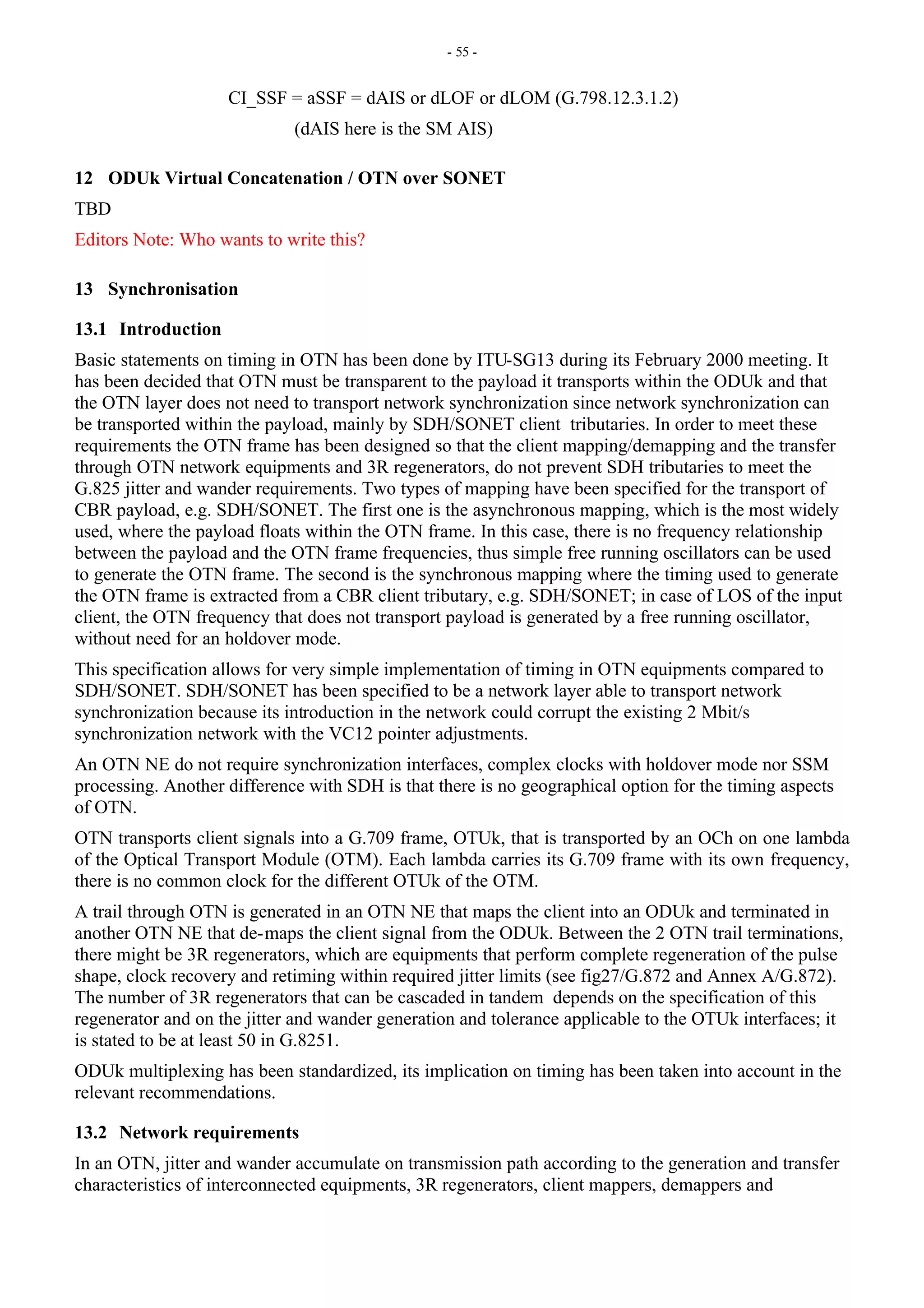- 55 -
CI_SSF = aSSF = dAIS or dLOF or dLOM (G.798.12.3.1.2)
(dAIS here is the SM AIS)
12 ODUk Virtual Concatenation / OTN over SONET
TBD
Editors Note: Who wants to write this?
13 Synchronisation
13.1 Introduction
Basic statements on timing in OTN has been done by ITU-SG13 during its February 2000 meeting. It
has been decided that OTN must be transparent to the payload it transports within the ODUk and that
the OTN layer does not need to transport network synchronization since network synchronization can
be transported within the payload, mainly by SDH/SONET client tributaries. In order to meet these
requirements the OTN frame has been designed so that the client mapping/demapping and the transfer
through OTN network equipments and 3R regenerators, do not prevent SDH tributaries to meet the
G.825 jitter and wander requirements. Two types of mapping have been specified for the transport of
CBR payload, e.g. SDH/SONET. The first one is the asynchronous mapping, which is the most widely
used, where the payload floats within the OTN frame. In this case, there is no frequency relationship
between the payload and the OTN frame frequencies, thus simple free running oscillators can be used
to generate the OTN frame. The second is the synchronous mapping where the timing used to generate
the OTN frame is extracted from a CBR client tributary, e.g. SDH/SONET; in case of LOS of the input
client, the OTN frequency that does not transport payload is generated by a free running oscillator,
without need for an holdover mode.
This specification allows for very simple implementation of timing in OTN equipments compared to
SDH/SONET. SDH/SONET has been specified to be a network layer able to transport network
synchronization because its introduction in the network could corrupt the existing 2 Mbit/s
synchronization network with the VC12 pointer adjustments.
An OTN NE do not require synchronization interfaces, complex clocks with holdover mode nor SSM
processing. Another difference with SDH is that there is no geographical option for the timing aspects
of OTN.
OTN transports client signals into a G.709 frame, OTUk, that is transported by an OCh on one lambda
of the Optical Transport Module (OTM). Each lambda carries its G.709 frame with its own frequency,
there is no common clock for the different OTUk of the OTM.
A trail through OTN is generated in an OTN NE that maps the client into an ODUk and terminated in
another OTN NE that de-maps the client signal from the ODUk. Between the 2 OTN trail terminations,
there might be 3R regenerators, which are equipments that perform complete regeneration of the pulse
shape, clock recovery and retiming within required jitter limits (see fig27/G.872 and Annex A/G.872).
The number of 3R regenerators that can be cascaded in tandem depends on the specification of this
regenerator and on the jitter and wander generation and tolerance applicable to the OTUk interfaces; it
is stated to be at least 50 in G.8251.
ODUk multiplexing has been standardized, its implication on timing has been taken into account in the
relevant recommendations.
13.2 Network requirements
In an OTN, jitter and wander accumulate on transmission path according to the generation and transfer
characteristics of interconnected equipments, 3R regenerators, client mappers, demappers and
 