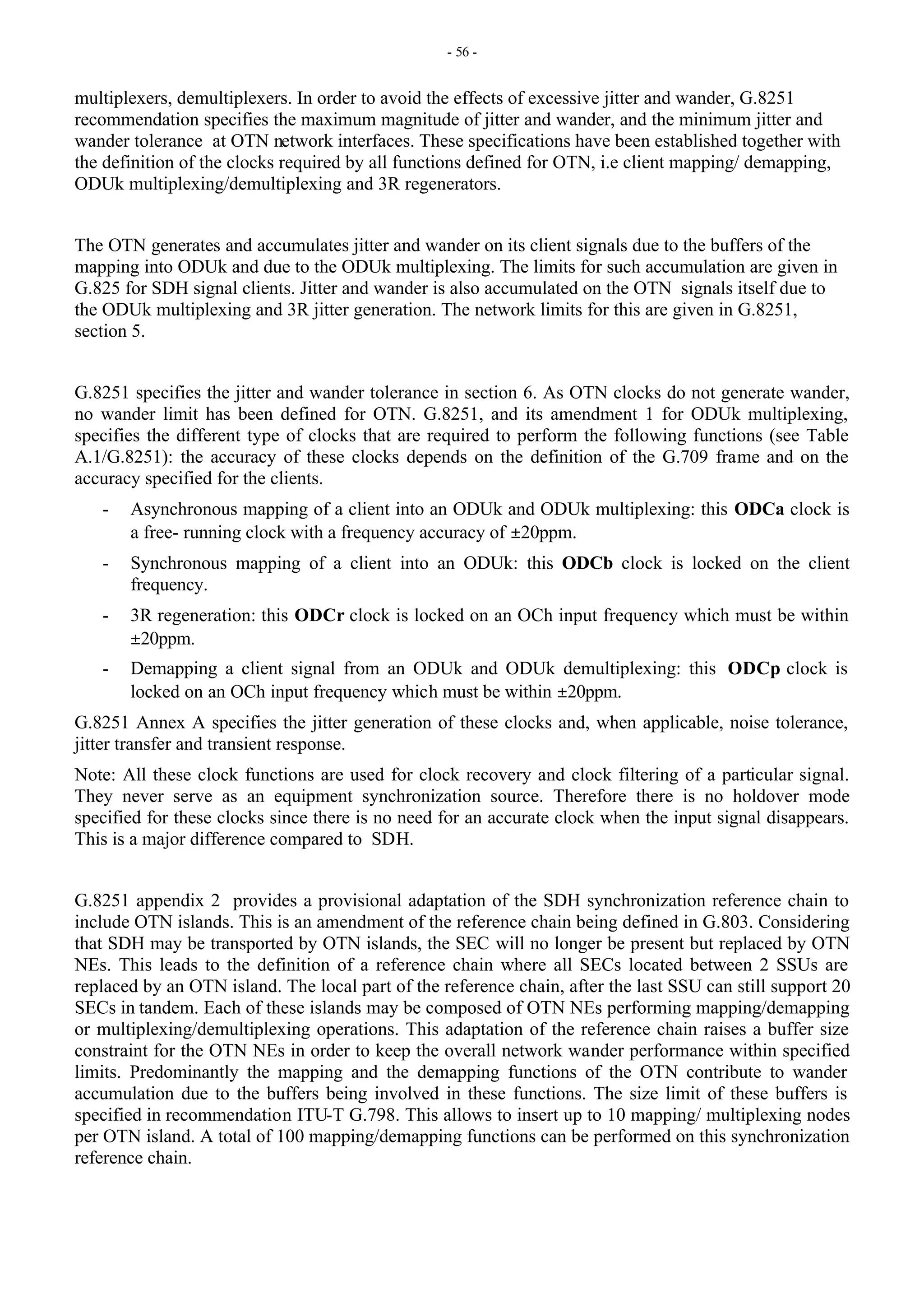 - 56 -
multiplexers, demultiplexers. In order to avoid the effects of excessive jitter and wander, G.8251
recommendation specifies the maximum magnitude of jitter and wander, and the minimum jitter and
wander tolerance at OTN network interfaces. These specifications have been established together with
the definition of the clocks required by all functions defined for OTN, i.e client mapping/ demapping,
ODUk multiplexing/demultiplexing and 3R regenerators.
The OTN generates and accumulates jitter and wander on its client signals due to the buffers of the
mapping into ODUk and due to the ODUk multiplexing. The limits for such accumulation are given in
G.825 for SDH signal clients. Jitter and wander is also accumulated on the OTN signals itself due to
the ODUk multiplexing and 3R jitter generation. The network limits for this are given in G.8251,
section 5.
G.8251 specifies the jitter and wander tolerance in section 6. As OTN clocks do not generate wander,
no wander limit has been defined for OTN. G.8251, and its amendment 1 for ODUk multiplexing,
specifies the different type of clocks that are required to perform the following functions (see Table
A.1/G.8251): the accuracy of these clocks depends on the definition of the G.709 frame and on the
accuracy specified for the clients.
- Asynchronous mapping of a client into an ODUk and ODUk multiplexing: this ODCa clock is
a free- running clock with a frequency accuracy of ±20ppm.
- Synchronous mapping of a client into an ODUk: this ODCb clock is locked on the client
frequency.
- 3R regeneration: this ODCr clock is locked on an OCh input frequency which must be within
±20ppm.
- Demapping a client signal from an ODUk and ODUk demultiplexing: this ODCp clock is
locked on an OCh input frequency which must be within ±20ppm.
G.8251 Annex A specifies the jitter generation of these clocks and, when applicable, noise tolerance,
jitter transfer and transient response.
Note: All these clock functions are used for clock recovery and clock filtering of a particular signal.
They never serve as an equipment synchronization source. Therefore there is no holdover mode
specified for these clocks since there is no need for an accurate clock when the input signal disappears.
This is a major difference compared to SDH.
G.8251 appendix 2 provides a provisional adaptation of the SDH synchronization reference chain to
include OTN islands. This is an amendment of the reference chain being defined in G.803. Considering
that SDH may be transported by OTN islands, the SEC will no longer be present but replaced by OTN
NEs. This leads to the definition of a reference chain where all SECs located between 2 SSUs are
replaced by an OTN island. The local part of the reference chain, after the last SSU can still support 20
SECs in tandem. Each of these islands may be composed of OTN NEs performing mapping/demapping
or multiplexing/demultiplexing operations. This adaptation of the reference chain raises a buffer size
constraint for the OTN NEs in order to keep the overall network wander performance within specified
limits. Predominantly the mapping and the demapping functions of the OTN contribute to wander
accumulation due to the buffers being involved in these functions. The size limit of these buffers is
specified in recommendation ITU-T G.798. This allows to insert up to 10 mapping/ multiplexing nodes
per OTN island. A total of 100 mapping/demapping functions can be performed on this synchronization
reference chain.
 