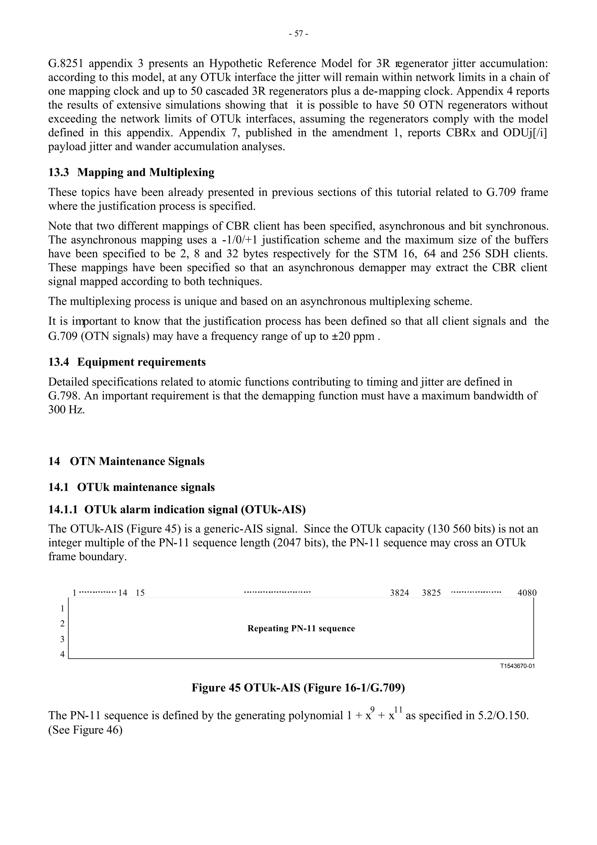 - 57 -
G.8251 appendix 3 presents an Hypothetic Reference Model for 3R regenerator jitter accumulation:
according to this model, at any OTUk interface the jitter will remain within network limits in a chain of
one mapping clock and up to 50 cascaded 3R regenerators plus a de-mapping clock. Appendix 4 reports
the results of extensive simulations showing that it is possible to have 50 OTN regenerators without
exceeding the network limits of OTUk interfaces, assuming the regenerators comply with the model
defined in this appendix. Appendix 7, published in the amendment 1, reports CBRx and ODUj[/i]
payload jitter and wander accumulation analyses.
13.3 Mapping and Multiplexing
These topics have been already presented in previous sections of this tutorial related to G.709 frame
where the justification process is specified.
Note that two different mappings of CBR client has been specified, asynchronous and bit synchronous.
The asynchronous mapping uses a -1/0/+1 justification scheme and the maximum size of the buffers
have been specified to be 2, 8 and 32 bytes respectively for the STM 16, 64 and 256 SDH clients.
These mappings have been specified so that an asynchronous demapper may extract the CBR client
signal mapped according to both techniques.
The multiplexing process is unique and based on an asynchronous multiplexing scheme.
It is important to know that the justification process has been defined so that all client signals and the
G.709 (OTN signals) may have a frequency range of up to ±20 ppm .
13.4 Equipment requirements
Detailed specifications related to atomic functions contributing to timing and jitter are defined in
G.798. An important requirement is that the demapping function must have a maximum bandwidth of
300 Hz.
14 OTN Maintenance Signals
14.1 OTUk maintenance signals
14.1.1 OTUk alarm indication signal (OTUk-AIS)
The OTUk-AIS (Figure 45) is a generic-AIS signal. Since the OTUk capacity (130 560 bits) is not an
integer multiple of the PN-11 sequence length (2047 bits), the PN-11 sequence may cross an OTUk
frame boundary.
T1543670-01
1
2
3
4
1 3824 3825 4080
14 15
Repeating PN-11 sequence
Figure 45 OTUk-AIS (Figure 16-1/G.709)
The PN-11 sequence is defined by the generating polynomial 1 + x
9
+ x
11
as specified in 5.2/O.150.
(See Figure 46)
 