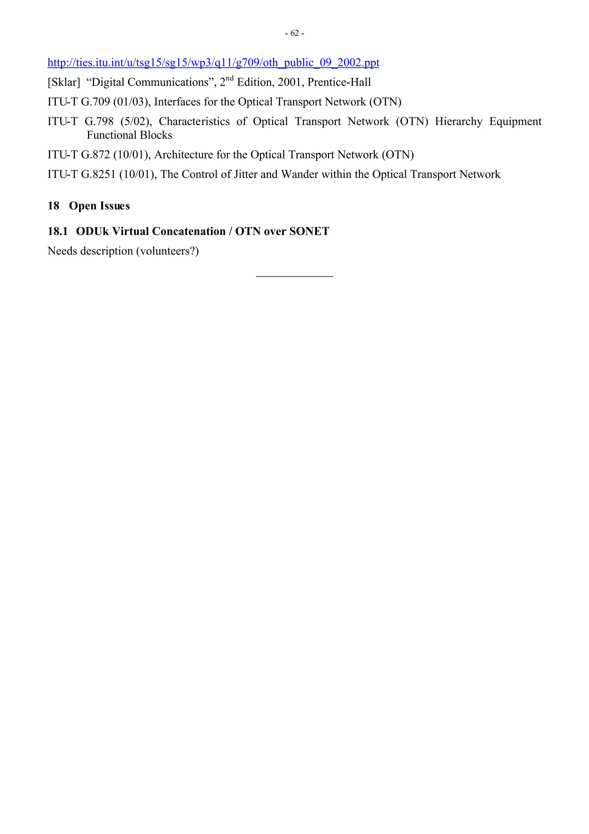 - 62 -
http://ties.itu.int/u/tsg15/sg15/wp3/q11/g709/oth_public_09_2002.ppt
[Sklar] “Digital Communications”, 2nd
Edition, 2001, Prentice-Hall
ITU-T G.709 (01/03), Interfaces for the Optical Transport Network (OTN)
ITU-T G.798 (5/02), Characteristics of Optical Transport Network (OTN) Hierarchy Equipment
Functional Blocks
ITU-T G.872 (10/01), Architecture for the Optical Transport Network (OTN)
ITU-T G.8251 (10/01), The Control of Jitter and Wander within the Optical Transport Network
18 Open Issues
18.1 ODUk Virtual Concatenation / OTN over SONET
Needs description (volunteers?)
_____________
 