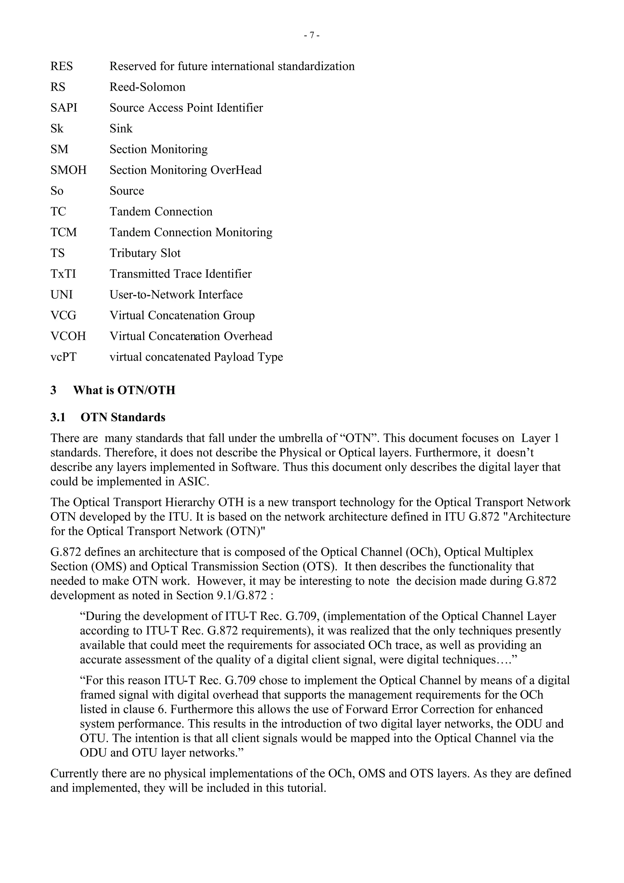 - 7 -
RES Reserved for future international standardization
RS Reed-Solomon
SAPI Source Access Point Identifier
Sk Sink
SM Section Monitoring
SMOH Section Monitoring OverHead
So Source
TC Tandem Connection
TCM Tandem Connection Monitoring
TS Tributary Slot
TxTI Transmitted Trace Identifier
UNI User-to-Network Interface
VCG Virtual Concatenation Group
VCOH Virtual Concatenation Overhead
vcPT virtual concatenated Payload Type
3 What is OTN/OTH
3.1 OTN Standards
There are many standards that fall under the umbrella of “OTN”. This document focuses on Layer 1
standards. Therefore, it does not describe the Physical or Optical layers. Furthermore, it doesn’t
describe any layers implemented in Software. Thus this document only describes the digital layer that
could be implemented in ASIC.
The Optical Transport Hierarchy OTH is a new transport technology for the Optical Transport Network
OTN developed by the ITU. It is based on the network architecture defined in ITU G.872 "Architecture
for the Optical Transport Network (OTN)"
G.872 defines an architecture that is composed of the Optical Channel (OCh), Optical Multiplex
Section (OMS) and Optical Transmission Section (OTS). It then describes the functionality that
needed to make OTN work. However, it may be interesting to note the decision made during G.872
development as noted in Section 9.1/G.872 :
“During the development of ITU-T Rec. G.709, (implementation of the Optical Channel Layer
according to ITU-T Rec. G.872 requirements), it was realized that the only techniques presently
available that could meet the requirements for associated OCh trace, as well as providing an
accurate assessment of the quality of a digital client signal, were digital techniques….”
“For this reason ITU-T Rec. G.709 chose to implement the Optical Channel by means of a digital
framed signal with digital overhead that supports the management requirements for the OCh
listed in clause 6. Furthermore this allows the use of Forward Error Correction for enhanced
system performance. This results in the introduction of two digital layer networks, the ODU and
OTU. The intention is that all client signals would be mapped into the Optical Channel via the
ODU and OTU layer networks.”
Currently there are no physical implementations of the OCh, OMS and OTS layers. As they are defined
and implemented, they will be included in this tutorial.
 