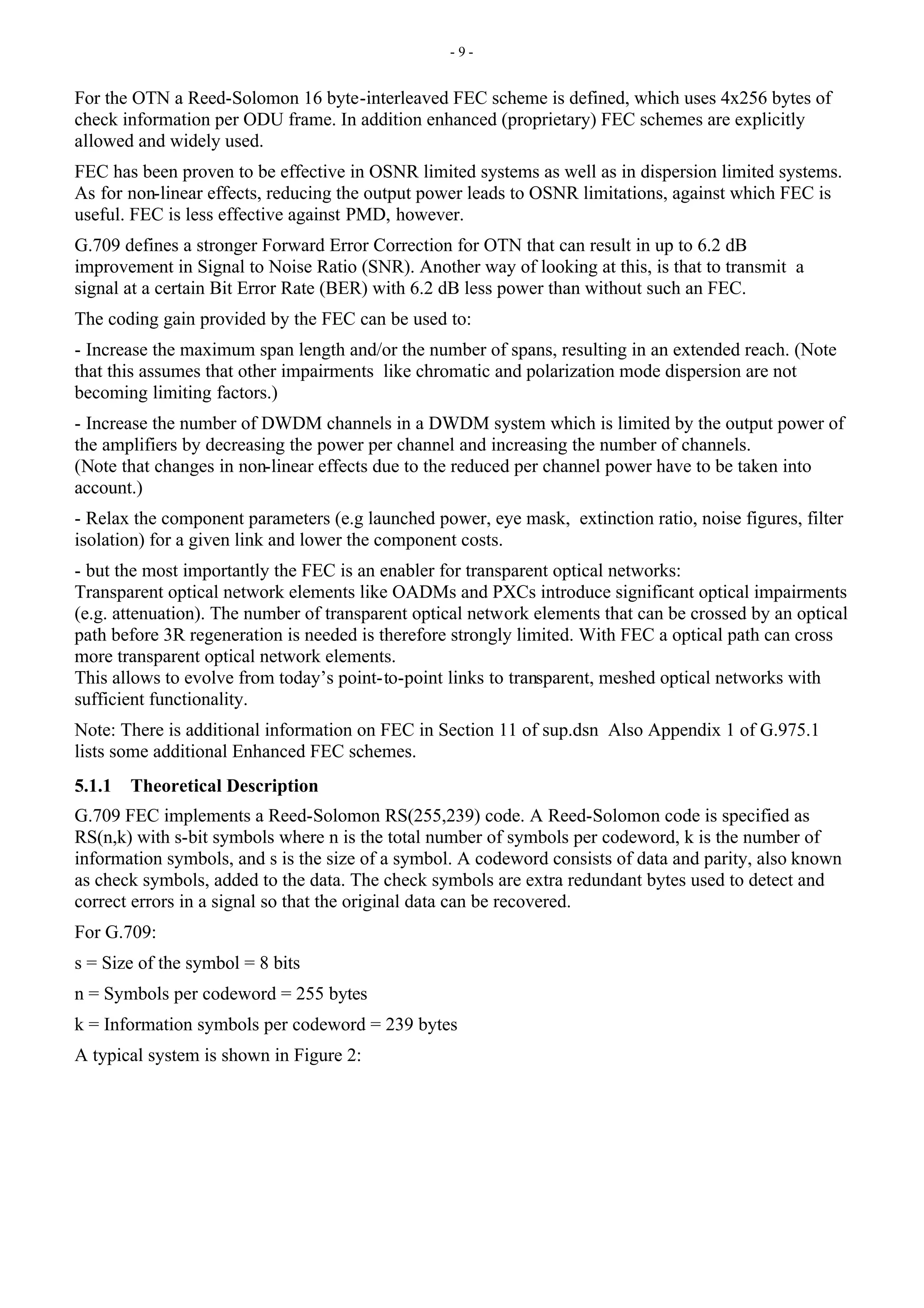 - 9 -
For the OTN a Reed-Solomon 16 byte-interleaved FEC scheme is defined, which uses 4x256 bytes of
check information per ODU frame. In addition enhanced (proprietary) FEC schemes are explicitly
allowed and widely used.
FEC has been proven to be effective in OSNR limited systems as well as in dispersion limited systems.
As for non-linear effects, reducing the output power leads to OSNR limitations, against which FEC is
useful. FEC is less effective against PMD, however.
G.709 defines a stronger Forward Error Correction for OTN that can result in up to 6.2 dB
improvement in Signal to Noise Ratio (SNR). Another way of looking at this, is that to transmit a
signal at a certain Bit Error Rate (BER) with 6.2 dB less power than without such an FEC.
The coding gain provided by the FEC can be used to:
- Increase the maximum span length and/or the number of spans, resulting in an extended reach. (Note
that this assumes that other impairments like chromatic and polarization mode dispersion are not
becoming limiting factors.)
- Increase the number of DWDM channels in a DWDM system which is limited by the output power of
the amplifiers by decreasing the power per channel and increasing the number of channels.
(Note that changes in non-linear effects due to the reduced per channel power have to be taken into
account.)
- Relax the component parameters (e.g launched power, eye mask, extinction ratio, noise figures, filter
isolation) for a given link and lower the component costs.
- but the most importantly the FEC is an enabler for transparent optical networks:
Transparent optical network elements like OADMs and PXCs introduce significant optical impairments
(e.g. attenuation). The number of transparent optical network elements that can be crossed by an optical
path before 3R regeneration is needed is therefore strongly limited. With FEC a optical path can cross
more transparent optical network elements.
This allows to evolve from today’s point-to-point links to transparent, meshed optical networks with
sufficient functionality.
Note: There is additional information on FEC in Section 11 of sup.dsn Also Appendix 1 of G.975.1
lists some additional Enhanced FEC schemes.
5.1.1 Theoretical Description
G.709 FEC implements a Reed-Solomon RS(255,239) code. A Reed-Solomon code is specified as
RS(n,k) with s-bit symbols where n is the total number of symbols per codeword, k is the number of
information symbols, and s is the size of a symbol. A codeword consists of data and parity, also known
as check symbols, added to the data. The check symbols are extra redundant bytes used to detect and
correct errors in a signal so that the original data can be recovered.
For G.709:
s = Size of the symbol = 8 bits
n = Symbols per codeword = 255 bytes
k = Information symbols per codeword = 239 bytes
A typical system is shown in Figure 2:
 