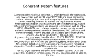 Coherent system features
As mobile networks evolve towards LTE, smart terminals are widely used,
and new services such as FBB users' IPTV, VoD, and cloud computing
continue to emerge, the transmission capacity of conventional networks
cannot meet requirement. To address the requirements, Huawei
introduces transmission systems using the coherent technology. Huawei
coherent transmission systems use advanced technologies such as ePDM-
QPSK, ePDM-BPSK, and coherent detection to meet the high-speed
transmission requirements on OSNR, CD tolerance, PMD tolerance, and
nonlinear effects. Huawei provides large-capacity coherent solutions,
offering ultra-large bandwidths (100G and 40G).
A system using a coherent board (such as LSC, LTX, TN15LSXL, TN55NS3,
and TN54NS4) is a coherent transmission system.
100G/40G ePDM-BPSK systems are coherent systems. They use DSP chips
for coherent detection, delivering superior performance in mitigating
dispersion. Therefore, no DCM is required in these systems for dispersion
compensation.
For 40G DQPSK systems and other non-coherent systems, DCMs are
required for dispersion compensation. The DCU board can also be used on
the line.
 