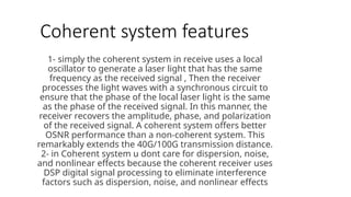 Coherent system features
1- simply the coherent system in receive uses a local
oscillator to generate a laser light that has the same
frequency as the received signal , Then the receiver
processes the light waves with a synchronous circuit to
ensure that the phase of the local laser light is the same
as the phase of the received signal. In this manner, the
receiver recovers the amplitude, phase, and polarization
of the received signal. A coherent system offers better
OSNR performance than a non-coherent system. This
remarkably extends the 40G/100G transmission distance.
2- in Coherent system u dont care for dispersion, noise,
and nonlinear effects because the coherent receiver uses
DSP digital signal processing to eliminate interference
factors such as dispersion, noise, and nonlinear effects
 