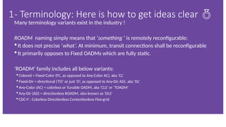 Many terminology variants exist in the industry !
ROADM naming simply means that ‘something ’ is remotely reconfigurable:
 It does not precise ‘what’. At minimum, transit connections shall be reconfigurable
 It primarily opposes to Fixed OADMs which are fully static.
‘ROADM’ family includes all below variants:
 Colored = Fixed-Color (FC, as opposed to Any-Color AC), aka ‘CL’
 Fixed-Dir = directional (‘FD’ or just ‘D’, as opposed to Any-Dir AD), aka ‘DL’
 Any-Color (AC) = colorless or Tunable OADM, aka ‘CLS’ or ‘TOADM’
 Any-Dir (AD) = directionless ROADM, also known as ‘DLS’
 CDC-F : Colorless Directionless Contentionless Flex-grid
1- Terminology: Here is how to get ideas clear 
 